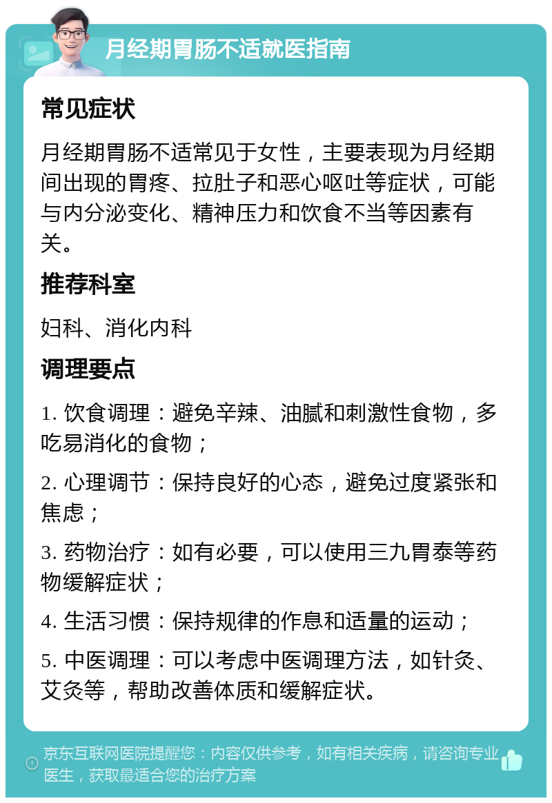 月经期胃肠不适就医指南 常见症状 月经期胃肠不适常见于女性，主要表现为月经期间出现的胃疼、拉肚子和恶心呕吐等症状，可能与内分泌变化、精神压力和饮食不当等因素有关。 推荐科室 妇科、消化内科 调理要点 1. 饮食调理：避免辛辣、油腻和刺激性食物，多吃易消化的食物； 2. 心理调节：保持良好的心态，避免过度紧张和焦虑； 3. 药物治疗：如有必要，可以使用三九胃泰等药物缓解症状； 4. 生活习惯：保持规律的作息和适量的运动； 5. 中医调理：可以考虑中医调理方法，如针灸、艾灸等，帮助改善体质和缓解症状。