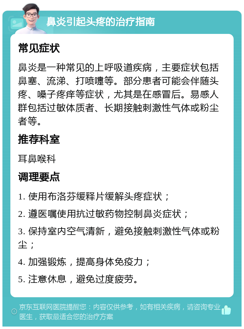 鼻炎引起头疼的治疗指南 常见症状 鼻炎是一种常见的上呼吸道疾病，主要症状包括鼻塞、流涕、打喷嚏等。部分患者可能会伴随头疼、嗓子疼痒等症状，尤其是在感冒后。易感人群包括过敏体质者、长期接触刺激性气体或粉尘者等。 推荐科室 耳鼻喉科 调理要点 1. 使用布洛芬缓释片缓解头疼症状； 2. 遵医嘱使用抗过敏药物控制鼻炎症状； 3. 保持室内空气清新，避免接触刺激性气体或粉尘； 4. 加强锻炼，提高身体免疫力； 5. 注意休息，避免过度疲劳。