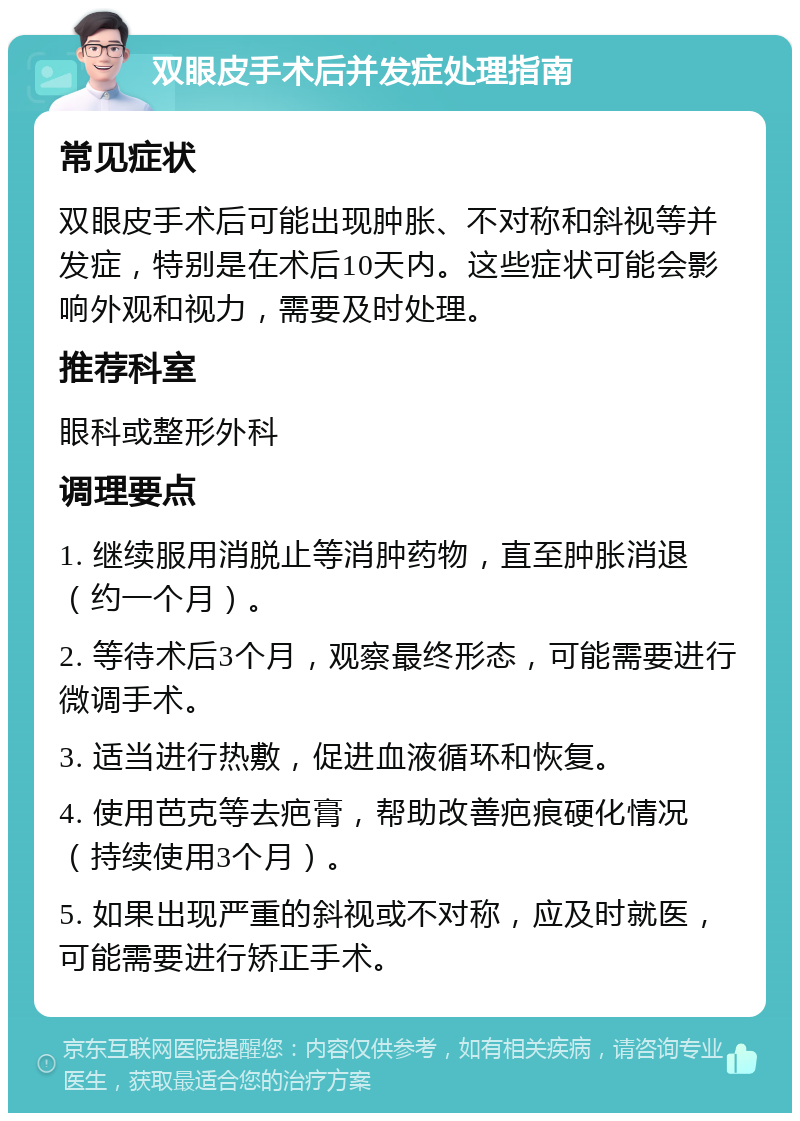 双眼皮手术后并发症处理指南 常见症状 双眼皮手术后可能出现肿胀、不对称和斜视等并发症，特别是在术后10天内。这些症状可能会影响外观和视力，需要及时处理。 推荐科室 眼科或整形外科 调理要点 1. 继续服用消脱止等消肿药物，直至肿胀消退（约一个月）。 2. 等待术后3个月，观察最终形态，可能需要进行微调手术。 3. 适当进行热敷，促进血液循环和恢复。 4. 使用芭克等去疤膏，帮助改善疤痕硬化情况（持续使用3个月）。 5. 如果出现严重的斜视或不对称，应及时就医，可能需要进行矫正手术。