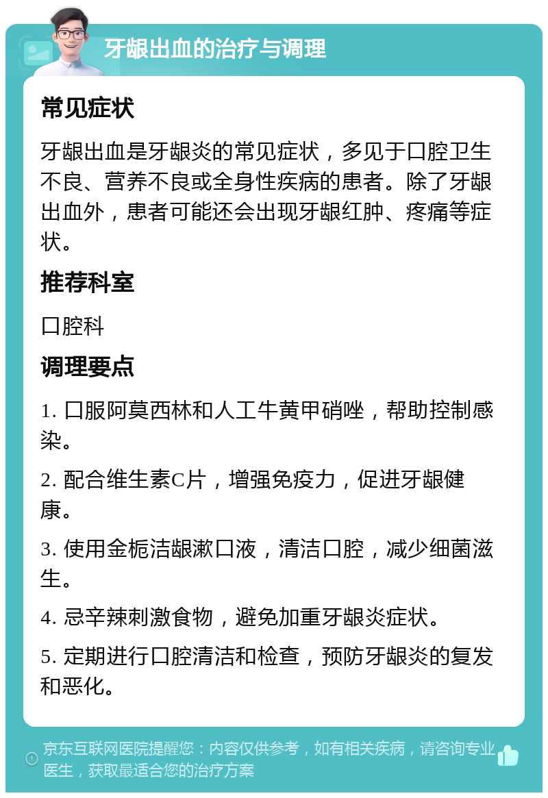 牙龈出血的治疗与调理 常见症状 牙龈出血是牙龈炎的常见症状，多见于口腔卫生不良、营养不良或全身性疾病的患者。除了牙龈出血外，患者可能还会出现牙龈红肿、疼痛等症状。 推荐科室 口腔科 调理要点 1. 口服阿莫西林和人工牛黄甲硝唑，帮助控制感染。 2. 配合维生素C片，增强免疫力，促进牙龈健康。 3. 使用金栀洁龈漱口液，清洁口腔，减少细菌滋生。 4. 忌辛辣刺激食物，避免加重牙龈炎症状。 5. 定期进行口腔清洁和检查，预防牙龈炎的复发和恶化。