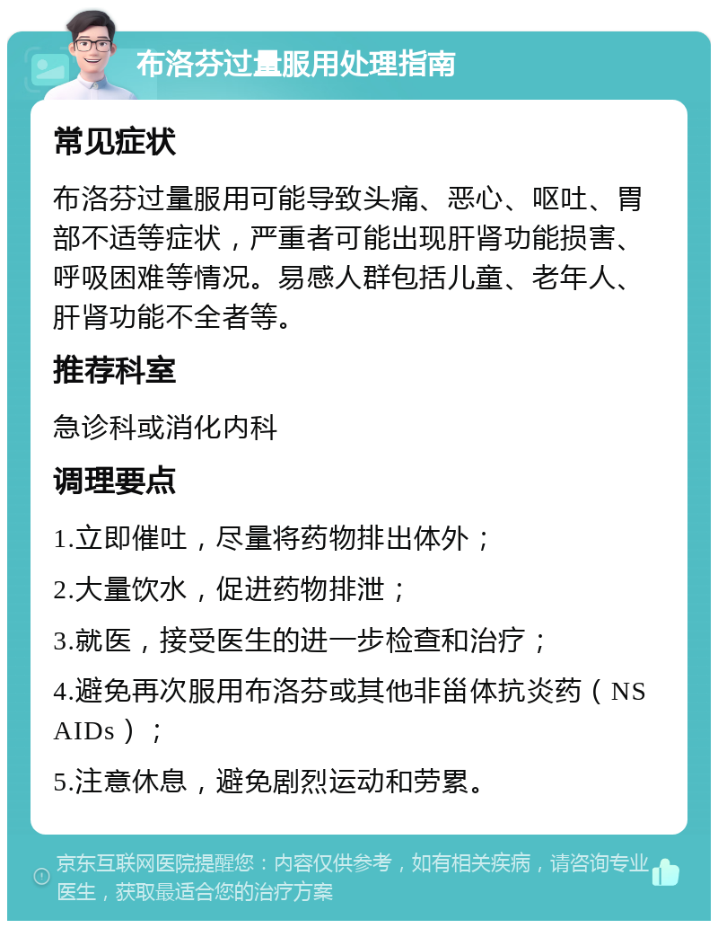 布洛芬过量服用处理指南 常见症状 布洛芬过量服用可能导致头痛、恶心、呕吐、胃部不适等症状，严重者可能出现肝肾功能损害、呼吸困难等情况。易感人群包括儿童、老年人、肝肾功能不全者等。 推荐科室 急诊科或消化内科 调理要点 1.立即催吐，尽量将药物排出体外； 2.大量饮水，促进药物排泄； 3.就医，接受医生的进一步检查和治疗； 4.避免再次服用布洛芬或其他非甾体抗炎药（NSAIDs）； 5.注意休息，避免剧烈运动和劳累。