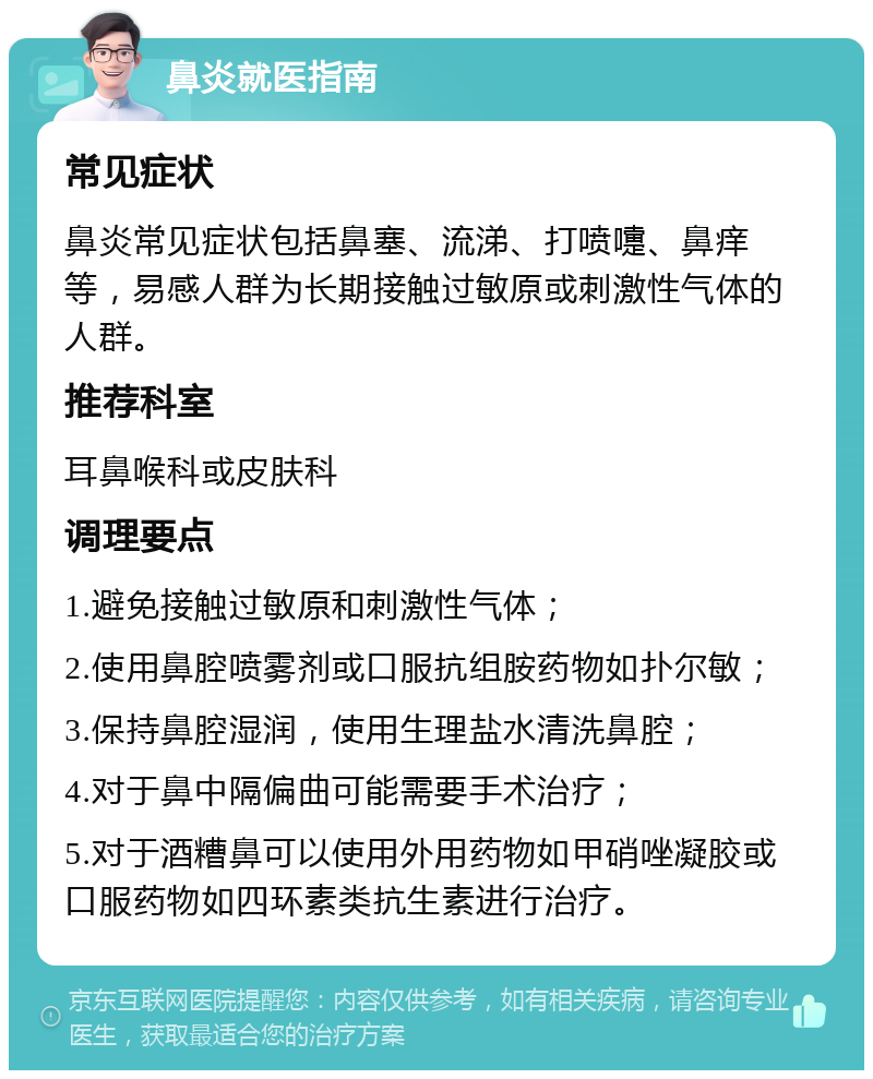 鼻炎就医指南 常见症状 鼻炎常见症状包括鼻塞、流涕、打喷嚏、鼻痒等，易感人群为长期接触过敏原或刺激性气体的人群。 推荐科室 耳鼻喉科或皮肤科 调理要点 1.避免接触过敏原和刺激性气体； 2.使用鼻腔喷雾剂或口服抗组胺药物如扑尔敏； 3.保持鼻腔湿润，使用生理盐水清洗鼻腔； 4.对于鼻中隔偏曲可能需要手术治疗； 5.对于酒糟鼻可以使用外用药物如甲硝唑凝胶或口服药物如四环素类抗生素进行治疗。