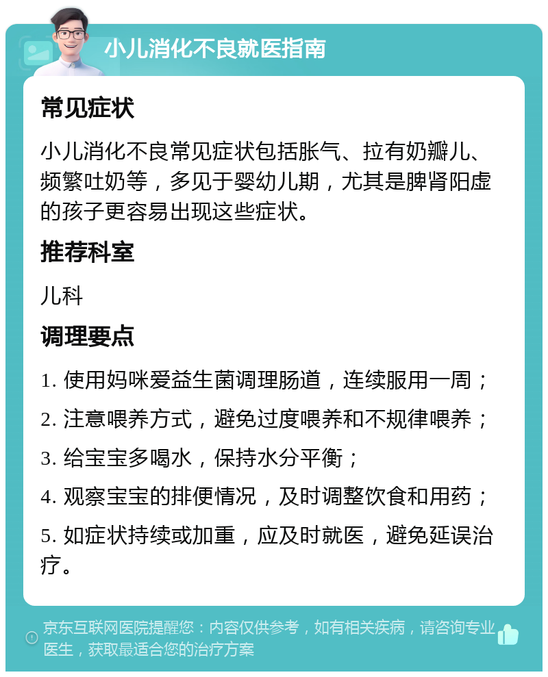 小儿消化不良就医指南 常见症状 小儿消化不良常见症状包括胀气、拉有奶瓣儿、频繁吐奶等，多见于婴幼儿期，尤其是脾肾阳虚的孩子更容易出现这些症状。 推荐科室 儿科 调理要点 1. 使用妈咪爱益生菌调理肠道，连续服用一周； 2. 注意喂养方式，避免过度喂养和不规律喂养； 3. 给宝宝多喝水，保持水分平衡； 4. 观察宝宝的排便情况，及时调整饮食和用药； 5. 如症状持续或加重，应及时就医，避免延误治疗。