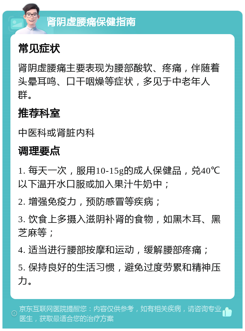 肾阴虚腰痛保健指南 常见症状 肾阴虚腰痛主要表现为腰部酸软、疼痛，伴随着头晕耳鸣、口干咽燥等症状，多见于中老年人群。 推荐科室 中医科或肾脏内科 调理要点 1. 每天一次，服用10-15g的成人保健品，兑40℃以下温开水口服或加入果汁牛奶中； 2. 增强免疫力，预防感冒等疾病； 3. 饮食上多摄入滋阴补肾的食物，如黑木耳、黑芝麻等； 4. 适当进行腰部按摩和运动，缓解腰部疼痛； 5. 保持良好的生活习惯，避免过度劳累和精神压力。