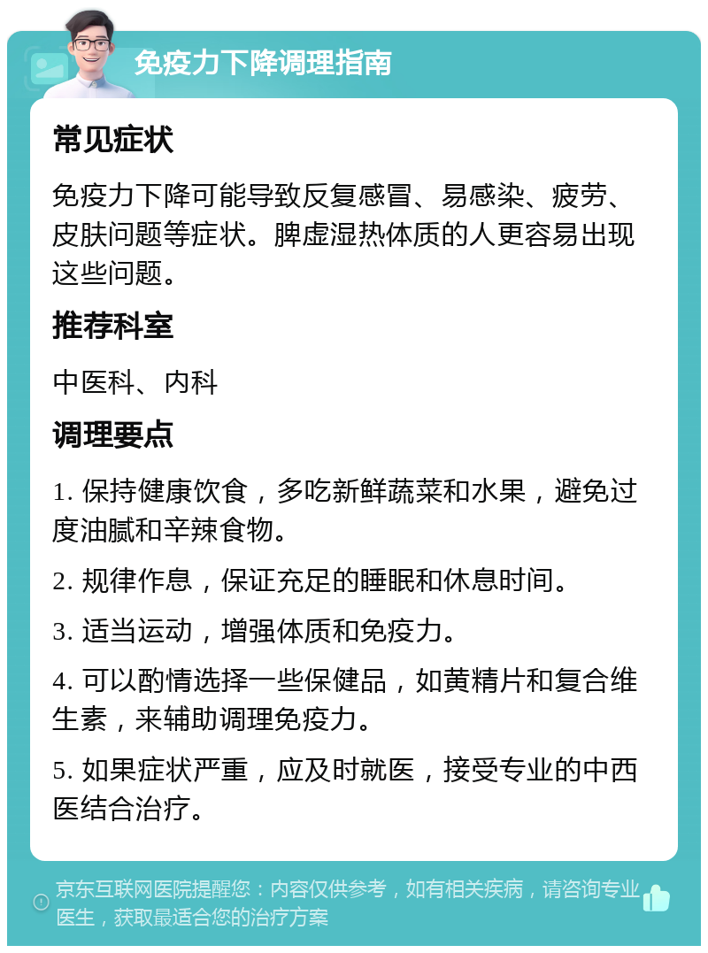 免疫力下降调理指南 常见症状 免疫力下降可能导致反复感冒、易感染、疲劳、皮肤问题等症状。脾虚湿热体质的人更容易出现这些问题。 推荐科室 中医科、内科 调理要点 1. 保持健康饮食，多吃新鲜蔬菜和水果，避免过度油腻和辛辣食物。 2. 规律作息，保证充足的睡眠和休息时间。 3. 适当运动，增强体质和免疫力。 4. 可以酌情选择一些保健品，如黄精片和复合维生素，来辅助调理免疫力。 5. 如果症状严重，应及时就医，接受专业的中西医结合治疗。