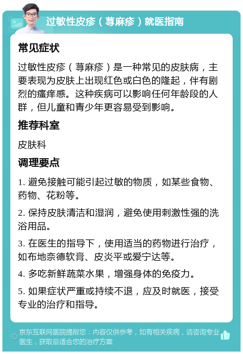 过敏性皮疹（荨麻疹）就医指南 常见症状 过敏性皮疹（荨麻疹）是一种常见的皮肤病，主要表现为皮肤上出现红色或白色的隆起，伴有剧烈的瘙痒感。这种疾病可以影响任何年龄段的人群，但儿童和青少年更容易受到影响。 推荐科室 皮肤科 调理要点 1. 避免接触可能引起过敏的物质，如某些食物、药物、花粉等。 2. 保持皮肤清洁和湿润，避免使用刺激性强的洗浴用品。 3. 在医生的指导下，使用适当的药物进行治疗，如布地奈德软膏、皮炎平或爱宁达等。 4. 多吃新鲜蔬菜水果，增强身体的免疫力。 5. 如果症状严重或持续不退，应及时就医，接受专业的治疗和指导。