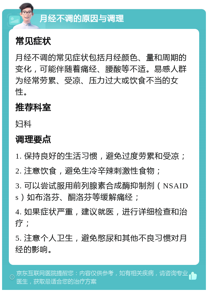 月经不调的原因与调理 常见症状 月经不调的常见症状包括月经颜色、量和周期的变化，可能伴随着痛经、腰酸等不适。易感人群为经常劳累、受凉、压力过大或饮食不当的女性。 推荐科室 妇科 调理要点 1. 保持良好的生活习惯，避免过度劳累和受凉； 2. 注意饮食，避免生冷辛辣刺激性食物； 3. 可以尝试服用前列腺素合成酶抑制剂（NSAIDs）如布洛芬、酮洛芬等缓解痛经； 4. 如果症状严重，建议就医，进行详细检查和治疗； 5. 注意个人卫生，避免憋尿和其他不良习惯对月经的影响。