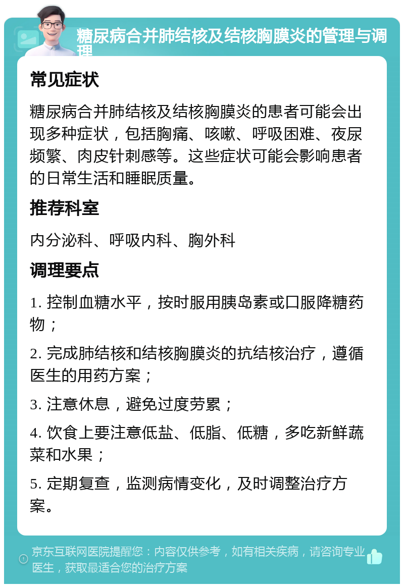 糖尿病合并肺结核及结核胸膜炎的管理与调理 常见症状 糖尿病合并肺结核及结核胸膜炎的患者可能会出现多种症状，包括胸痛、咳嗽、呼吸困难、夜尿频繁、肉皮针刺感等。这些症状可能会影响患者的日常生活和睡眠质量。 推荐科室 内分泌科、呼吸内科、胸外科 调理要点 1. 控制血糖水平，按时服用胰岛素或口服降糖药物； 2. 完成肺结核和结核胸膜炎的抗结核治疗，遵循医生的用药方案； 3. 注意休息，避免过度劳累； 4. 饮食上要注意低盐、低脂、低糖，多吃新鲜蔬菜和水果； 5. 定期复查，监测病情变化，及时调整治疗方案。