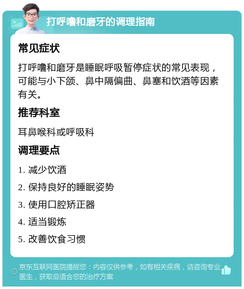 打呼噜和磨牙的调理指南 常见症状 打呼噜和磨牙是睡眠呼吸暂停症状的常见表现，可能与小下颌、鼻中隔偏曲、鼻塞和饮酒等因素有关。 推荐科室 耳鼻喉科或呼吸科 调理要点 1. 减少饮酒 2. 保持良好的睡眠姿势 3. 使用口腔矫正器 4. 适当锻炼 5. 改善饮食习惯