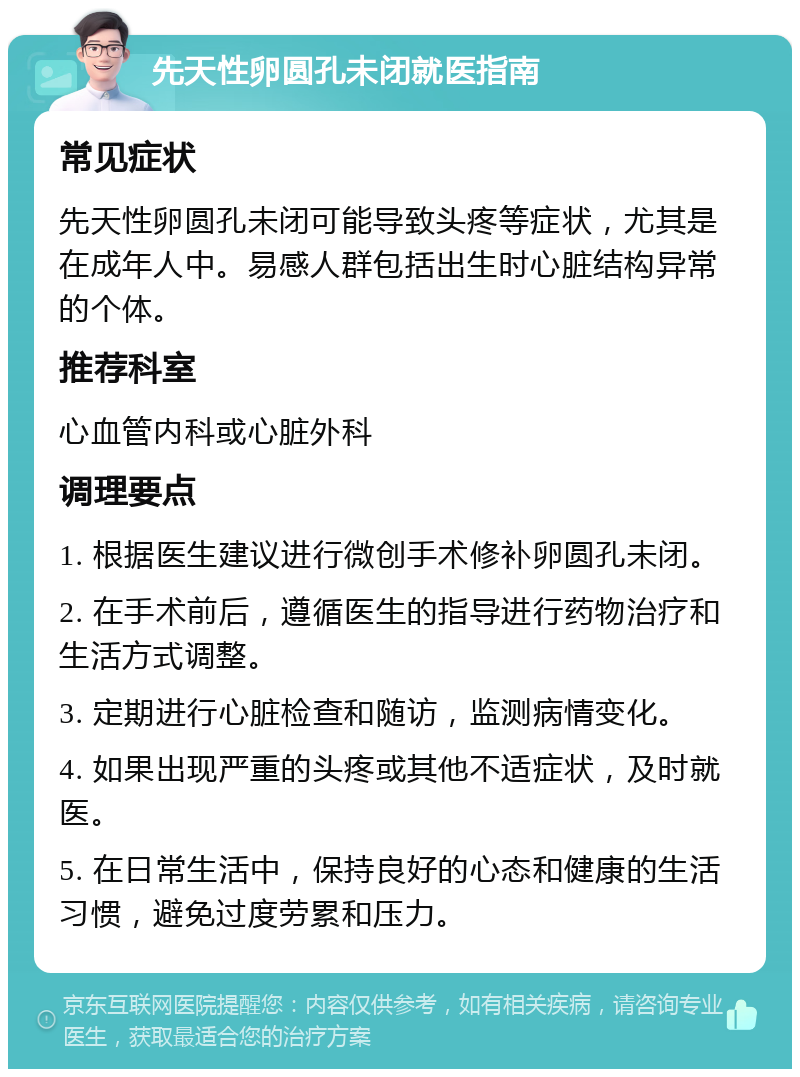 先天性卵圆孔未闭就医指南 常见症状 先天性卵圆孔未闭可能导致头疼等症状，尤其是在成年人中。易感人群包括出生时心脏结构异常的个体。 推荐科室 心血管内科或心脏外科 调理要点 1. 根据医生建议进行微创手术修补卵圆孔未闭。 2. 在手术前后，遵循医生的指导进行药物治疗和生活方式调整。 3. 定期进行心脏检查和随访，监测病情变化。 4. 如果出现严重的头疼或其他不适症状，及时就医。 5. 在日常生活中，保持良好的心态和健康的生活习惯，避免过度劳累和压力。