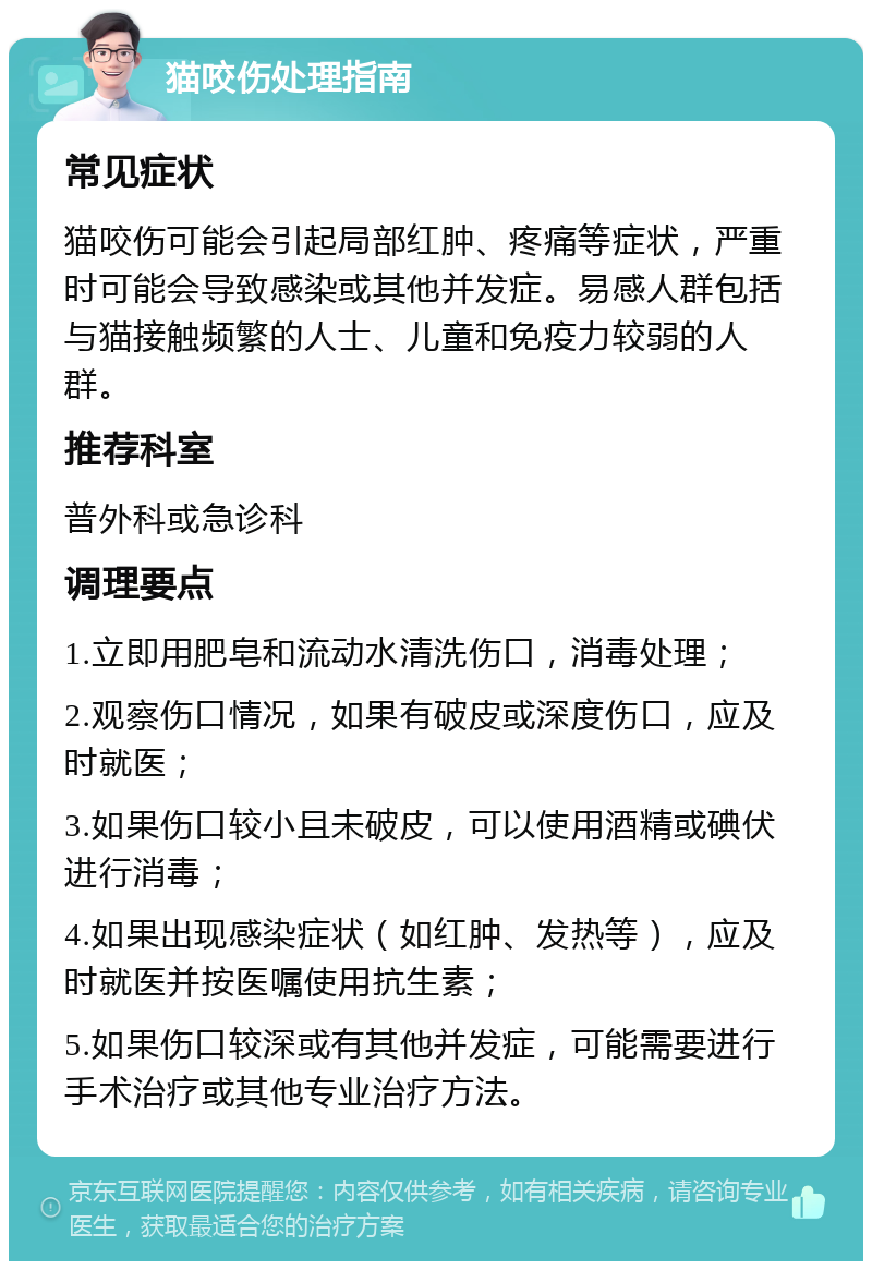 猫咬伤处理指南 常见症状 猫咬伤可能会引起局部红肿、疼痛等症状，严重时可能会导致感染或其他并发症。易感人群包括与猫接触频繁的人士、儿童和免疫力较弱的人群。 推荐科室 普外科或急诊科 调理要点 1.立即用肥皂和流动水清洗伤口，消毒处理； 2.观察伤口情况，如果有破皮或深度伤口，应及时就医； 3.如果伤口较小且未破皮，可以使用酒精或碘伏进行消毒； 4.如果出现感染症状（如红肿、发热等），应及时就医并按医嘱使用抗生素； 5.如果伤口较深或有其他并发症，可能需要进行手术治疗或其他专业治疗方法。