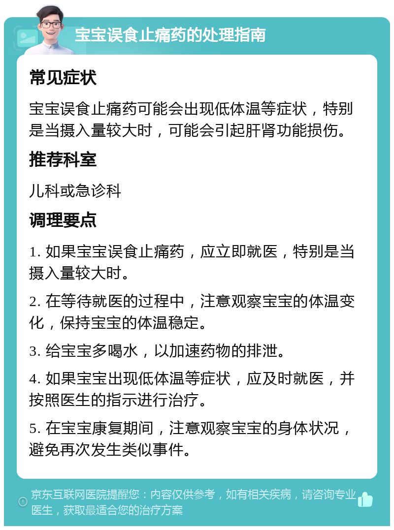 宝宝误食止痛药的处理指南 常见症状 宝宝误食止痛药可能会出现低体温等症状，特别是当摄入量较大时，可能会引起肝肾功能损伤。 推荐科室 儿科或急诊科 调理要点 1. 如果宝宝误食止痛药，应立即就医，特别是当摄入量较大时。 2. 在等待就医的过程中，注意观察宝宝的体温变化，保持宝宝的体温稳定。 3. 给宝宝多喝水，以加速药物的排泄。 4. 如果宝宝出现低体温等症状，应及时就医，并按照医生的指示进行治疗。 5. 在宝宝康复期间，注意观察宝宝的身体状况，避免再次发生类似事件。