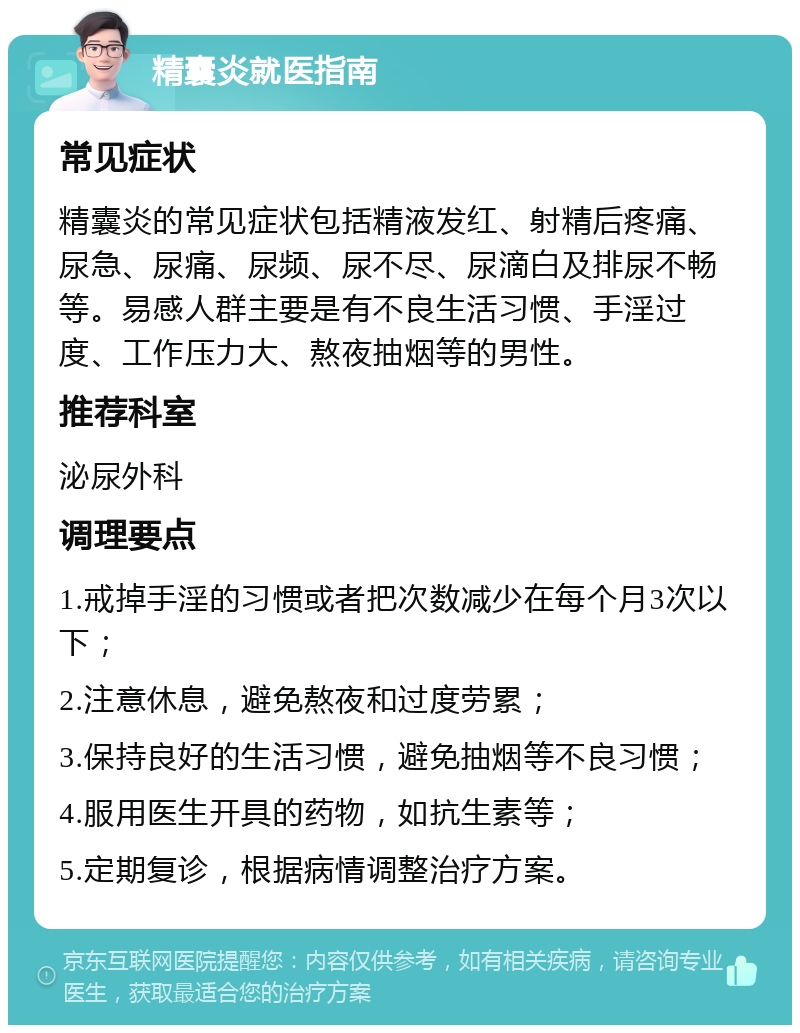 精囊炎就医指南 常见症状 精囊炎的常见症状包括精液发红、射精后疼痛、尿急、尿痛、尿频、尿不尽、尿滴白及排尿不畅等。易感人群主要是有不良生活习惯、手淫过度、工作压力大、熬夜抽烟等的男性。 推荐科室 泌尿外科 调理要点 1.戒掉手淫的习惯或者把次数减少在每个月3次以下； 2.注意休息，避免熬夜和过度劳累； 3.保持良好的生活习惯，避免抽烟等不良习惯； 4.服用医生开具的药物，如抗生素等； 5.定期复诊，根据病情调整治疗方案。