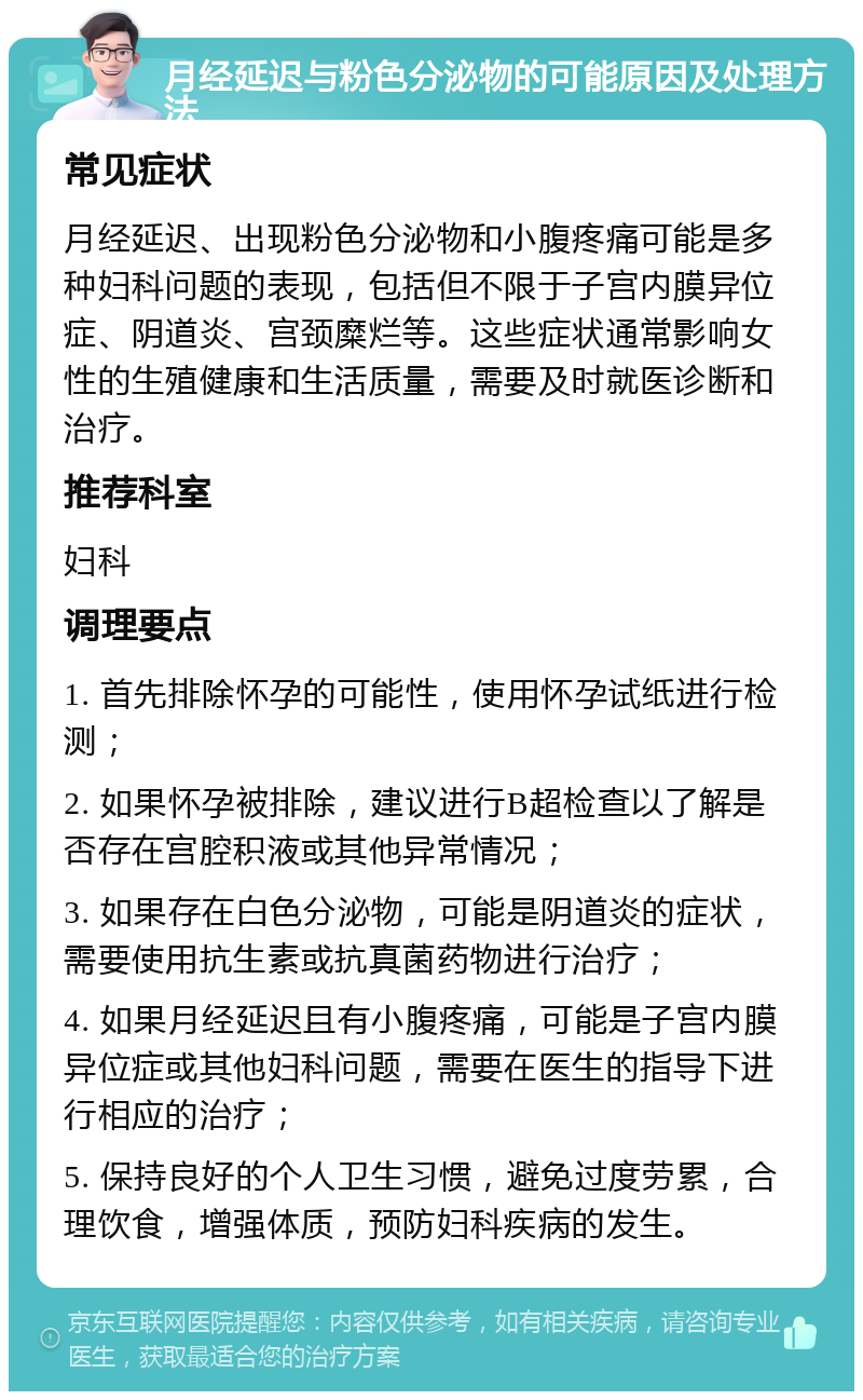 月经延迟与粉色分泌物的可能原因及处理方法 常见症状 月经延迟、出现粉色分泌物和小腹疼痛可能是多种妇科问题的表现，包括但不限于子宫内膜异位症、阴道炎、宫颈糜烂等。这些症状通常影响女性的生殖健康和生活质量，需要及时就医诊断和治疗。 推荐科室 妇科 调理要点 1. 首先排除怀孕的可能性，使用怀孕试纸进行检测； 2. 如果怀孕被排除，建议进行B超检查以了解是否存在宫腔积液或其他异常情况； 3. 如果存在白色分泌物，可能是阴道炎的症状，需要使用抗生素或抗真菌药物进行治疗； 4. 如果月经延迟且有小腹疼痛，可能是子宫内膜异位症或其他妇科问题，需要在医生的指导下进行相应的治疗； 5. 保持良好的个人卫生习惯，避免过度劳累，合理饮食，增强体质，预防妇科疾病的发生。