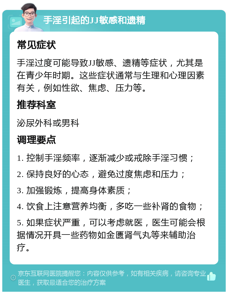 手淫引起的JJ敏感和遗精 常见症状 手淫过度可能导致JJ敏感、遗精等症状，尤其是在青少年时期。这些症状通常与生理和心理因素有关，例如性欲、焦虑、压力等。 推荐科室 泌尿外科或男科 调理要点 1. 控制手淫频率，逐渐减少或戒除手淫习惯； 2. 保持良好的心态，避免过度焦虑和压力； 3. 加强锻炼，提高身体素质； 4. 饮食上注意营养均衡，多吃一些补肾的食物； 5. 如果症状严重，可以考虑就医，医生可能会根据情况开具一些药物如金匮肾气丸等来辅助治疗。