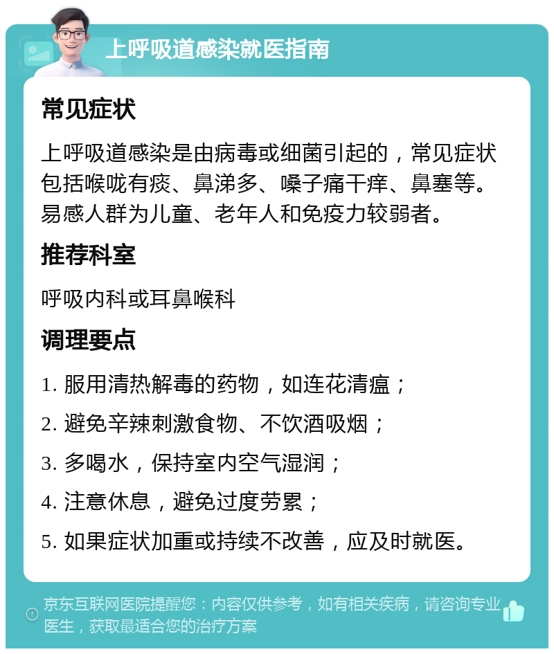 上呼吸道感染就医指南 常见症状 上呼吸道感染是由病毒或细菌引起的，常见症状包括喉咙有痰、鼻涕多、嗓子痛干痒、鼻塞等。易感人群为儿童、老年人和免疫力较弱者。 推荐科室 呼吸内科或耳鼻喉科 调理要点 1. 服用清热解毒的药物，如连花清瘟； 2. 避免辛辣刺激食物、不饮酒吸烟； 3. 多喝水，保持室内空气湿润； 4. 注意休息，避免过度劳累； 5. 如果症状加重或持续不改善，应及时就医。