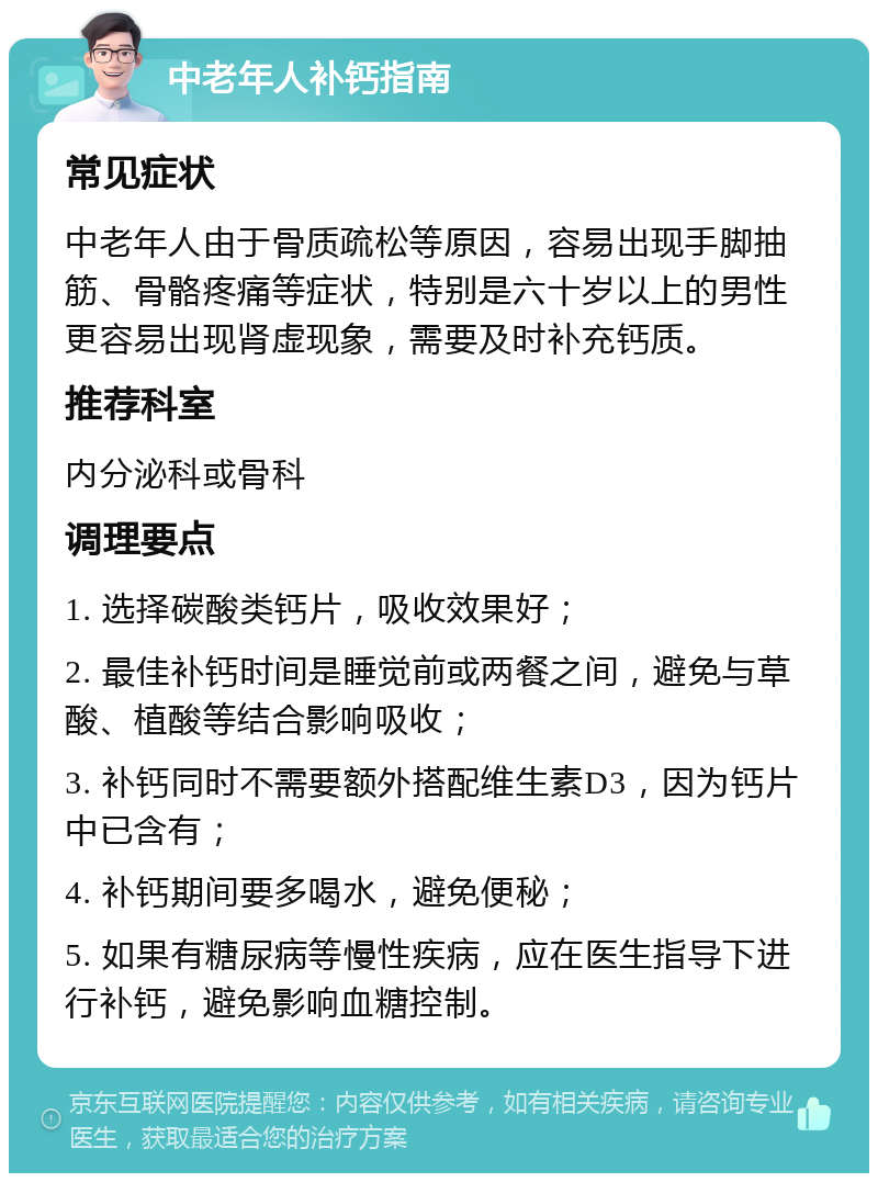 中老年人补钙指南 常见症状 中老年人由于骨质疏松等原因，容易出现手脚抽筋、骨骼疼痛等症状，特别是六十岁以上的男性更容易出现肾虚现象，需要及时补充钙质。 推荐科室 内分泌科或骨科 调理要点 1. 选择碳酸类钙片，吸收效果好； 2. 最佳补钙时间是睡觉前或两餐之间，避免与草酸、植酸等结合影响吸收； 3. 补钙同时不需要额外搭配维生素D3，因为钙片中已含有； 4. 补钙期间要多喝水，避免便秘； 5. 如果有糖尿病等慢性疾病，应在医生指导下进行补钙，避免影响血糖控制。