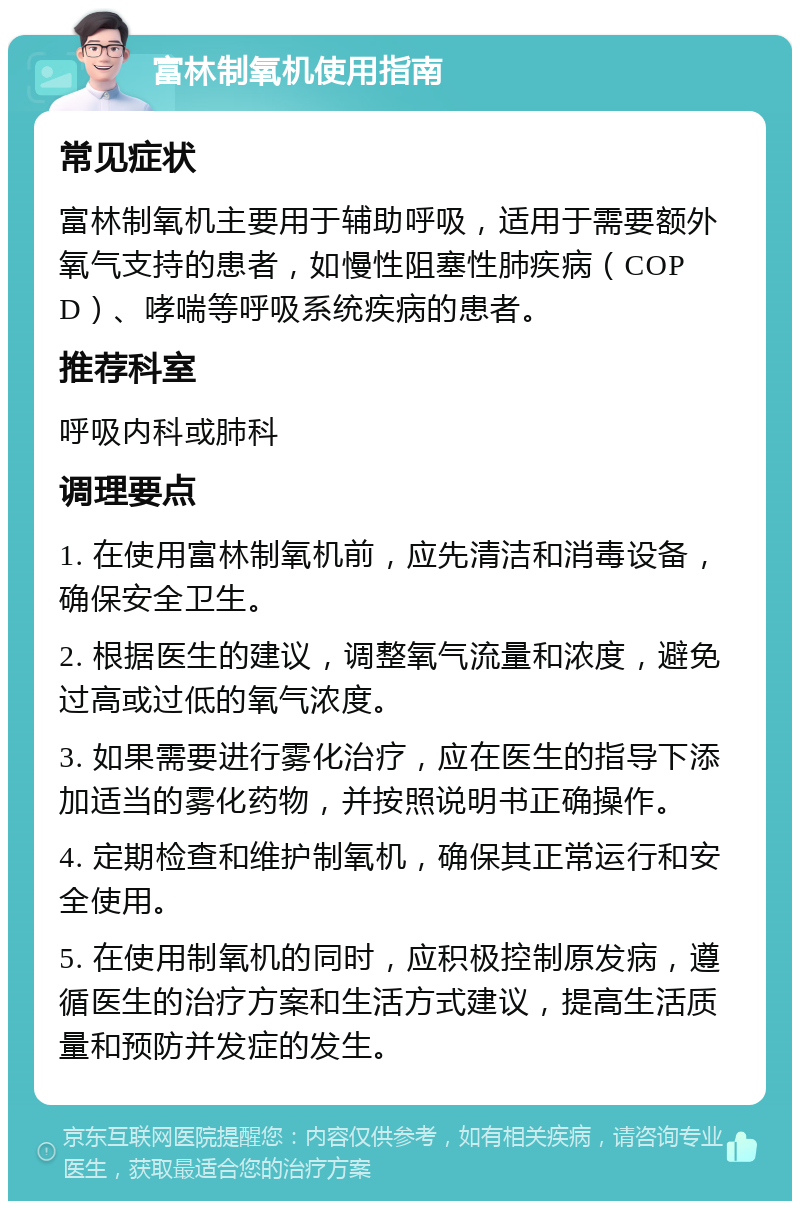 富林制氧机使用指南 常见症状 富林制氧机主要用于辅助呼吸，适用于需要额外氧气支持的患者，如慢性阻塞性肺疾病（COPD）、哮喘等呼吸系统疾病的患者。 推荐科室 呼吸内科或肺科 调理要点 1. 在使用富林制氧机前，应先清洁和消毒设备，确保安全卫生。 2. 根据医生的建议，调整氧气流量和浓度，避免过高或过低的氧气浓度。 3. 如果需要进行雾化治疗，应在医生的指导下添加适当的雾化药物，并按照说明书正确操作。 4. 定期检查和维护制氧机，确保其正常运行和安全使用。 5. 在使用制氧机的同时，应积极控制原发病，遵循医生的治疗方案和生活方式建议，提高生活质量和预防并发症的发生。