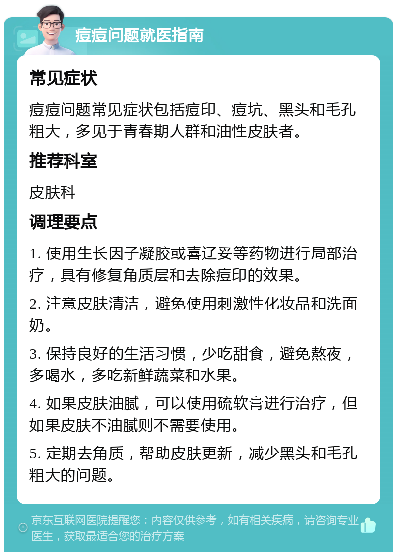 痘痘问题就医指南 常见症状 痘痘问题常见症状包括痘印、痘坑、黑头和毛孔粗大，多见于青春期人群和油性皮肤者。 推荐科室 皮肤科 调理要点 1. 使用生长因子凝胶或喜辽妥等药物进行局部治疗，具有修复角质层和去除痘印的效果。 2. 注意皮肤清洁，避免使用刺激性化妆品和洗面奶。 3. 保持良好的生活习惯，少吃甜食，避免熬夜，多喝水，多吃新鲜蔬菜和水果。 4. 如果皮肤油腻，可以使用硫软膏进行治疗，但如果皮肤不油腻则不需要使用。 5. 定期去角质，帮助皮肤更新，减少黑头和毛孔粗大的问题。