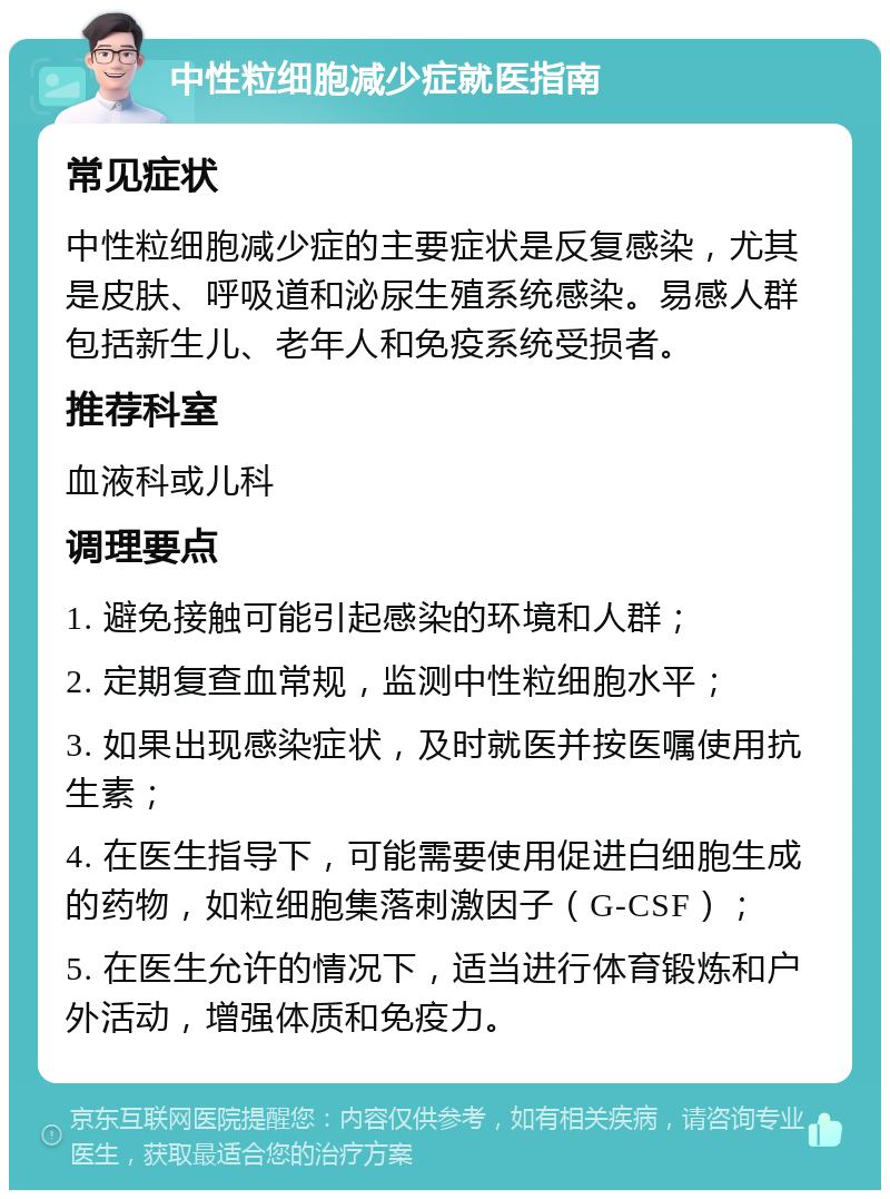 中性粒细胞减少症就医指南 常见症状 中性粒细胞减少症的主要症状是反复感染，尤其是皮肤、呼吸道和泌尿生殖系统感染。易感人群包括新生儿、老年人和免疫系统受损者。 推荐科室 血液科或儿科 调理要点 1. 避免接触可能引起感染的环境和人群； 2. 定期复查血常规，监测中性粒细胞水平； 3. 如果出现感染症状，及时就医并按医嘱使用抗生素； 4. 在医生指导下，可能需要使用促进白细胞生成的药物，如粒细胞集落刺激因子（G-CSF）； 5. 在医生允许的情况下，适当进行体育锻炼和户外活动，增强体质和免疫力。