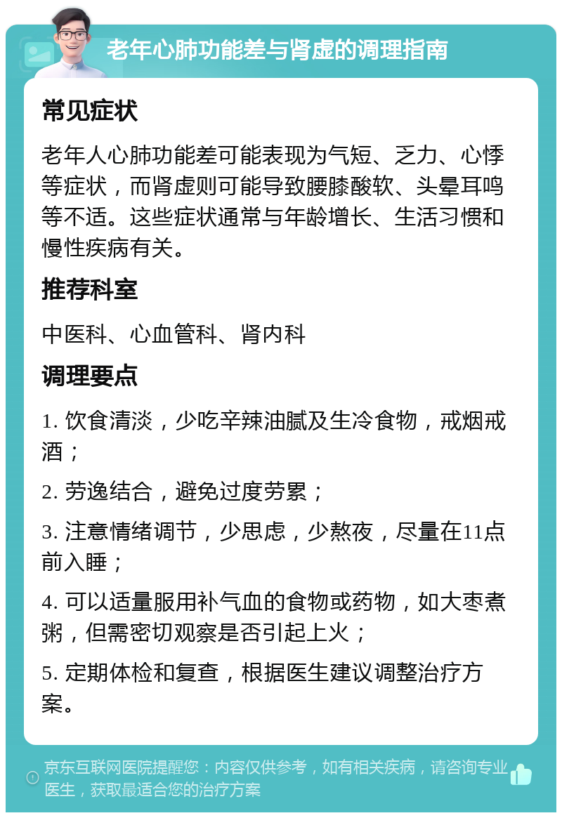 老年心肺功能差与肾虚的调理指南 常见症状 老年人心肺功能差可能表现为气短、乏力、心悸等症状，而肾虚则可能导致腰膝酸软、头晕耳鸣等不适。这些症状通常与年龄增长、生活习惯和慢性疾病有关。 推荐科室 中医科、心血管科、肾内科 调理要点 1. 饮食清淡，少吃辛辣油腻及生冷食物，戒烟戒酒； 2. 劳逸结合，避免过度劳累； 3. 注意情绪调节，少思虑，少熬夜，尽量在11点前入睡； 4. 可以适量服用补气血的食物或药物，如大枣煮粥，但需密切观察是否引起上火； 5. 定期体检和复查，根据医生建议调整治疗方案。