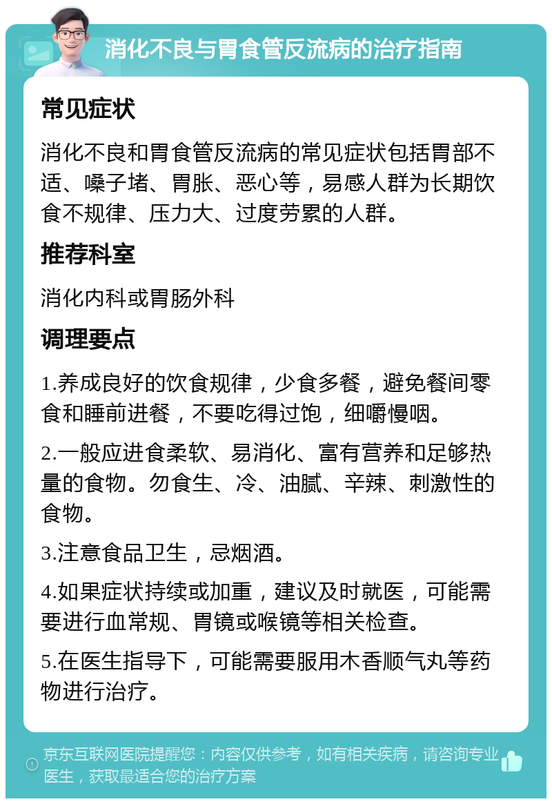 消化不良与胃食管反流病的治疗指南 常见症状 消化不良和胃食管反流病的常见症状包括胃部不适、嗓子堵、胃胀、恶心等，易感人群为长期饮食不规律、压力大、过度劳累的人群。 推荐科室 消化内科或胃肠外科 调理要点 1.养成良好的饮食规律，少食多餐，避免餐间零食和睡前进餐，不要吃得过饱，细嚼慢咽。 2.一般应进食柔软、易消化、富有营养和足够热量的食物。勿食生、冷、油腻、辛辣、刺激性的食物。 3.注意食品卫生，忌烟酒。 4.如果症状持续或加重，建议及时就医，可能需要进行血常规、胃镜或喉镜等相关检查。 5.在医生指导下，可能需要服用木香顺气丸等药物进行治疗。