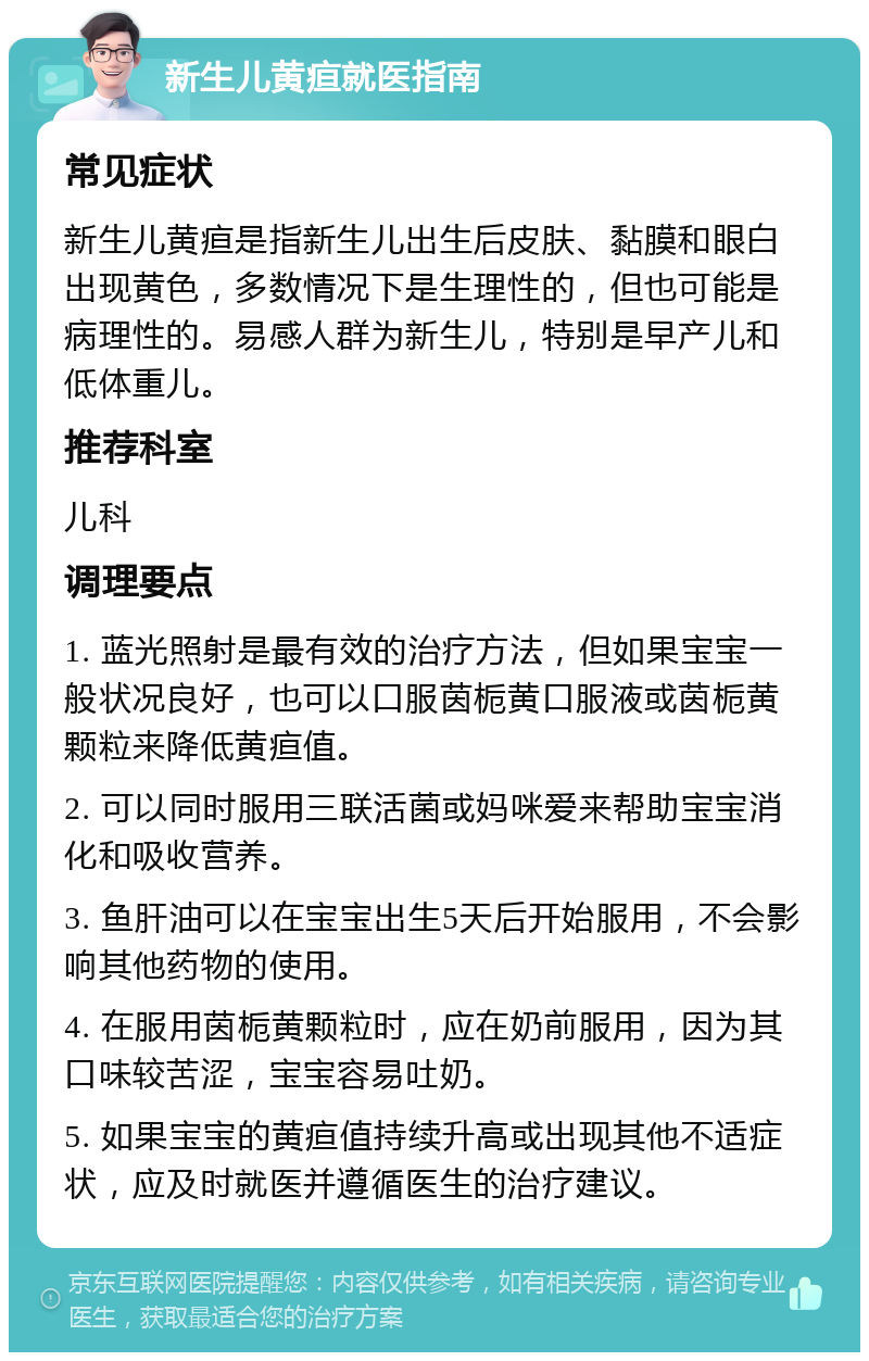 新生儿黄疸就医指南 常见症状 新生儿黄疸是指新生儿出生后皮肤、黏膜和眼白出现黄色，多数情况下是生理性的，但也可能是病理性的。易感人群为新生儿，特别是早产儿和低体重儿。 推荐科室 儿科 调理要点 1. 蓝光照射是最有效的治疗方法，但如果宝宝一般状况良好，也可以口服茵栀黄口服液或茵栀黄颗粒来降低黄疸值。 2. 可以同时服用三联活菌或妈咪爱来帮助宝宝消化和吸收营养。 3. 鱼肝油可以在宝宝出生5天后开始服用，不会影响其他药物的使用。 4. 在服用茵栀黄颗粒时，应在奶前服用，因为其口味较苦涩，宝宝容易吐奶。 5. 如果宝宝的黄疸值持续升高或出现其他不适症状，应及时就医并遵循医生的治疗建议。