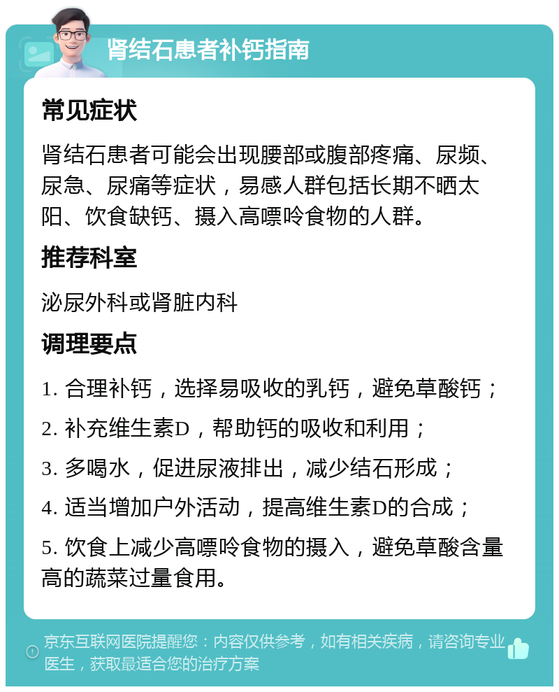 肾结石患者补钙指南 常见症状 肾结石患者可能会出现腰部或腹部疼痛、尿频、尿急、尿痛等症状，易感人群包括长期不晒太阳、饮食缺钙、摄入高嘌呤食物的人群。 推荐科室 泌尿外科或肾脏内科 调理要点 1. 合理补钙，选择易吸收的乳钙，避免草酸钙； 2. 补充维生素D，帮助钙的吸收和利用； 3. 多喝水，促进尿液排出，减少结石形成； 4. 适当增加户外活动，提高维生素D的合成； 5. 饮食上减少高嘌呤食物的摄入，避免草酸含量高的蔬菜过量食用。