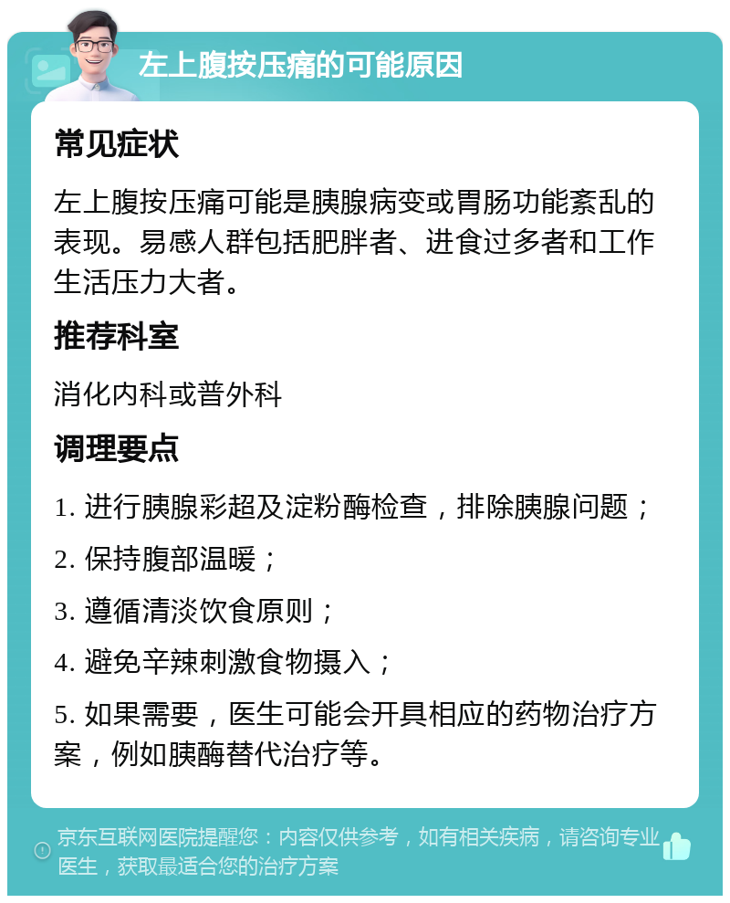 左上腹按压痛的可能原因 常见症状 左上腹按压痛可能是胰腺病变或胃肠功能紊乱的表现。易感人群包括肥胖者、进食过多者和工作生活压力大者。 推荐科室 消化内科或普外科 调理要点 1. 进行胰腺彩超及淀粉酶检查，排除胰腺问题； 2. 保持腹部温暖； 3. 遵循清淡饮食原则； 4. 避免辛辣刺激食物摄入； 5. 如果需要，医生可能会开具相应的药物治疗方案，例如胰酶替代治疗等。