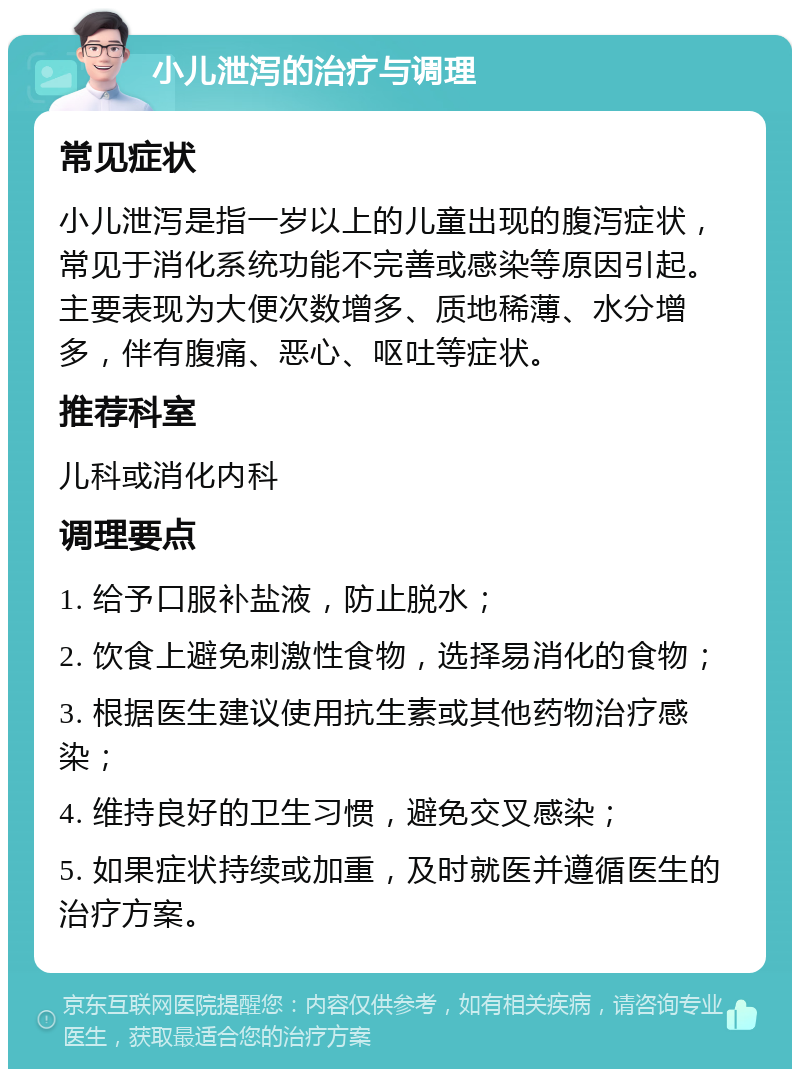 小儿泄泻的治疗与调理 常见症状 小儿泄泻是指一岁以上的儿童出现的腹泻症状，常见于消化系统功能不完善或感染等原因引起。主要表现为大便次数增多、质地稀薄、水分增多，伴有腹痛、恶心、呕吐等症状。 推荐科室 儿科或消化内科 调理要点 1. 给予口服补盐液，防止脱水； 2. 饮食上避免刺激性食物，选择易消化的食物； 3. 根据医生建议使用抗生素或其他药物治疗感染； 4. 维持良好的卫生习惯，避免交叉感染； 5. 如果症状持续或加重，及时就医并遵循医生的治疗方案。