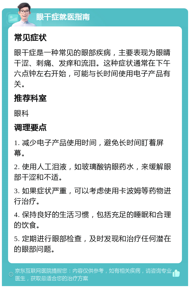 眼干症就医指南 常见症状 眼干症是一种常见的眼部疾病，主要表现为眼睛干涩、刺痛、发痒和流泪。这种症状通常在下午六点钟左右开始，可能与长时间使用电子产品有关。 推荐科室 眼科 调理要点 1. 减少电子产品使用时间，避免长时间盯着屏幕。 2. 使用人工泪液，如玻璃酸钠眼药水，来缓解眼部干涩和不适。 3. 如果症状严重，可以考虑使用卡波姆等药物进行治疗。 4. 保持良好的生活习惯，包括充足的睡眠和合理的饮食。 5. 定期进行眼部检查，及时发现和治疗任何潜在的眼部问题。