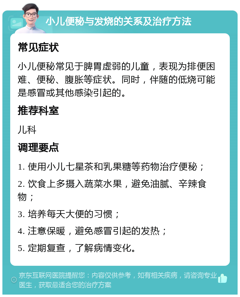 小儿便秘与发烧的关系及治疗方法 常见症状 小儿便秘常见于脾胃虚弱的儿童，表现为排便困难、便秘、腹胀等症状。同时，伴随的低烧可能是感冒或其他感染引起的。 推荐科室 儿科 调理要点 1. 使用小儿七星茶和乳果糖等药物治疗便秘； 2. 饮食上多摄入蔬菜水果，避免油腻、辛辣食物； 3. 培养每天大便的习惯； 4. 注意保暖，避免感冒引起的发热； 5. 定期复查，了解病情变化。