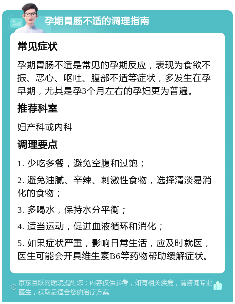 孕期胃肠不适的调理指南 常见症状 孕期胃肠不适是常见的孕期反应，表现为食欲不振、恶心、呕吐、腹部不适等症状，多发生在孕早期，尤其是孕3个月左右的孕妇更为普遍。 推荐科室 妇产科或内科 调理要点 1. 少吃多餐，避免空腹和过饱； 2. 避免油腻、辛辣、刺激性食物，选择清淡易消化的食物； 3. 多喝水，保持水分平衡； 4. 适当运动，促进血液循环和消化； 5. 如果症状严重，影响日常生活，应及时就医，医生可能会开具维生素B6等药物帮助缓解症状。