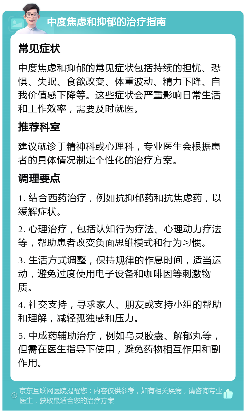 中度焦虑和抑郁的治疗指南 常见症状 中度焦虑和抑郁的常见症状包括持续的担忧、恐惧、失眠、食欲改变、体重波动、精力下降、自我价值感下降等。这些症状会严重影响日常生活和工作效率，需要及时就医。 推荐科室 建议就诊于精神科或心理科，专业医生会根据患者的具体情况制定个性化的治疗方案。 调理要点 1. 结合西药治疗，例如抗抑郁药和抗焦虑药，以缓解症状。 2. 心理治疗，包括认知行为疗法、心理动力疗法等，帮助患者改变负面思维模式和行为习惯。 3. 生活方式调整，保持规律的作息时间，适当运动，避免过度使用电子设备和咖啡因等刺激物质。 4. 社交支持，寻求家人、朋友或支持小组的帮助和理解，减轻孤独感和压力。 5. 中成药辅助治疗，例如乌灵胶囊、解郁丸等，但需在医生指导下使用，避免药物相互作用和副作用。