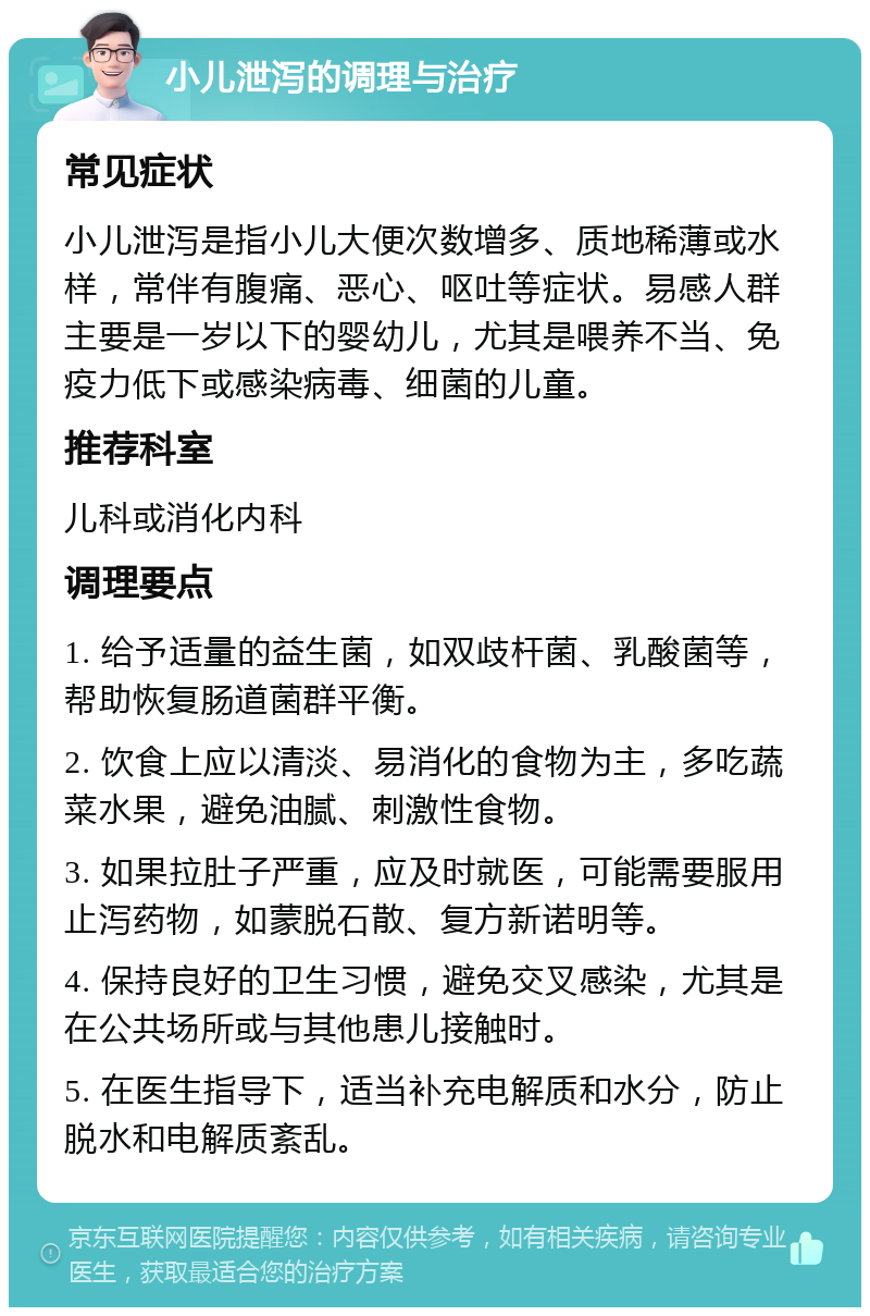 小儿泄泻的调理与治疗 常见症状 小儿泄泻是指小儿大便次数增多、质地稀薄或水样，常伴有腹痛、恶心、呕吐等症状。易感人群主要是一岁以下的婴幼儿，尤其是喂养不当、免疫力低下或感染病毒、细菌的儿童。 推荐科室 儿科或消化内科 调理要点 1. 给予适量的益生菌，如双歧杆菌、乳酸菌等，帮助恢复肠道菌群平衡。 2. 饮食上应以清淡、易消化的食物为主，多吃蔬菜水果，避免油腻、刺激性食物。 3. 如果拉肚子严重，应及时就医，可能需要服用止泻药物，如蒙脱石散、复方新诺明等。 4. 保持良好的卫生习惯，避免交叉感染，尤其是在公共场所或与其他患儿接触时。 5. 在医生指导下，适当补充电解质和水分，防止脱水和电解质紊乱。