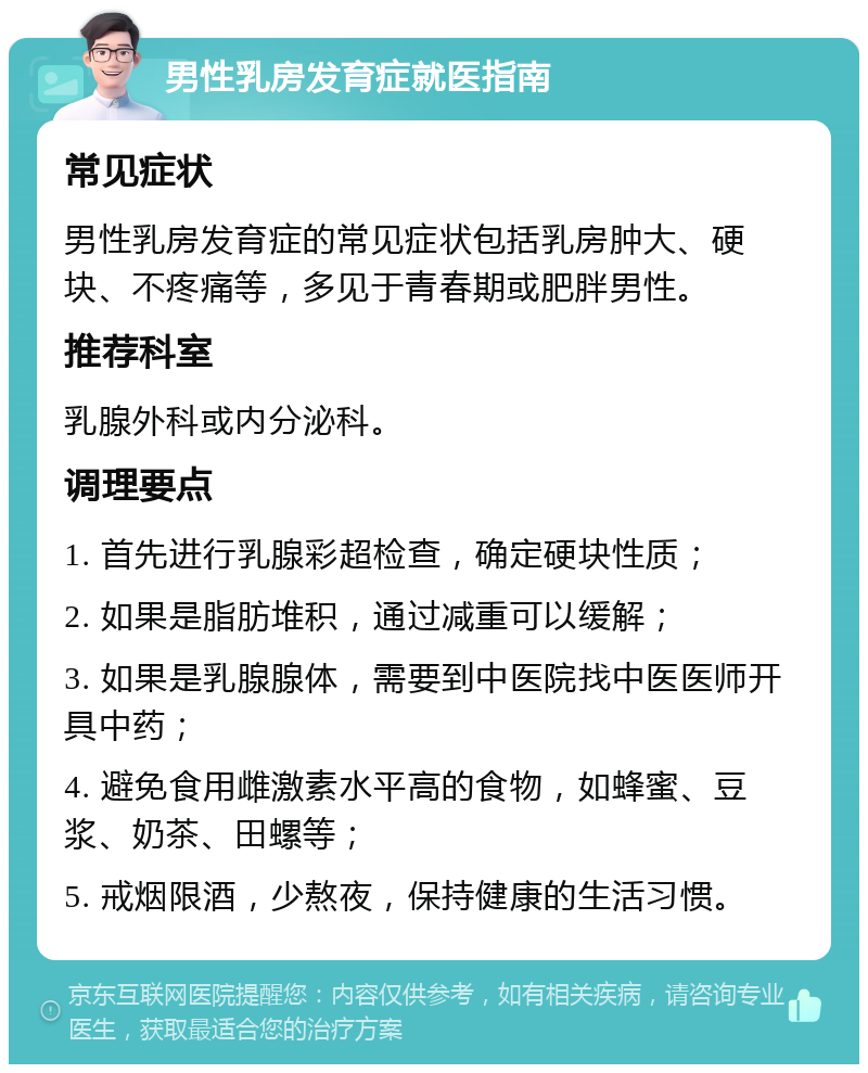 男性乳房发育症就医指南 常见症状 男性乳房发育症的常见症状包括乳房肿大、硬块、不疼痛等，多见于青春期或肥胖男性。 推荐科室 乳腺外科或内分泌科。 调理要点 1. 首先进行乳腺彩超检查，确定硬块性质； 2. 如果是脂肪堆积，通过减重可以缓解； 3. 如果是乳腺腺体，需要到中医院找中医医师开具中药； 4. 避免食用雌激素水平高的食物，如蜂蜜、豆浆、奶茶、田螺等； 5. 戒烟限酒，少熬夜，保持健康的生活习惯。