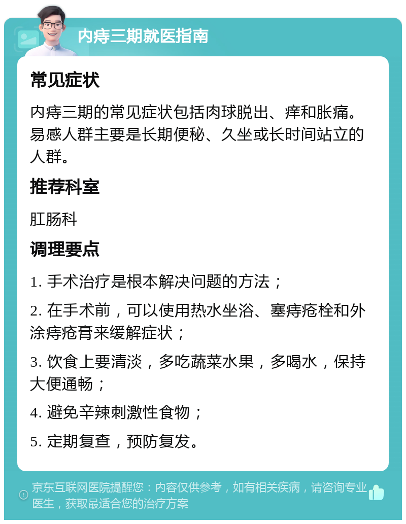 内痔三期就医指南 常见症状 内痔三期的常见症状包括肉球脱出、痒和胀痛。易感人群主要是长期便秘、久坐或长时间站立的人群。 推荐科室 肛肠科 调理要点 1. 手术治疗是根本解决问题的方法； 2. 在手术前，可以使用热水坐浴、塞痔疮栓和外涂痔疮膏来缓解症状； 3. 饮食上要清淡，多吃蔬菜水果，多喝水，保持大便通畅； 4. 避免辛辣刺激性食物； 5. 定期复查，预防复发。