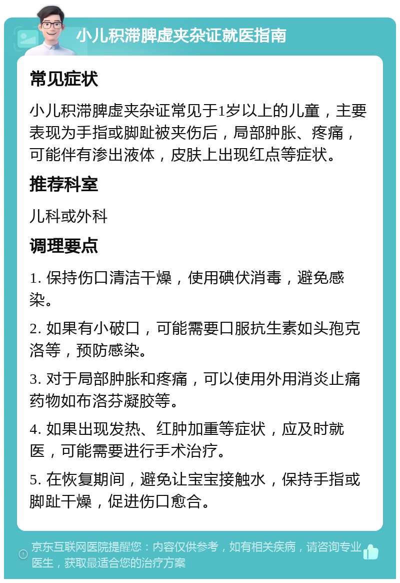 小儿积滞脾虚夹杂证就医指南 常见症状 小儿积滞脾虚夹杂证常见于1岁以上的儿童，主要表现为手指或脚趾被夹伤后，局部肿胀、疼痛，可能伴有渗出液体，皮肤上出现红点等症状。 推荐科室 儿科或外科 调理要点 1. 保持伤口清洁干燥，使用碘伏消毒，避免感染。 2. 如果有小破口，可能需要口服抗生素如头孢克洛等，预防感染。 3. 对于局部肿胀和疼痛，可以使用外用消炎止痛药物如布洛芬凝胶等。 4. 如果出现发热、红肿加重等症状，应及时就医，可能需要进行手术治疗。 5. 在恢复期间，避免让宝宝接触水，保持手指或脚趾干燥，促进伤口愈合。