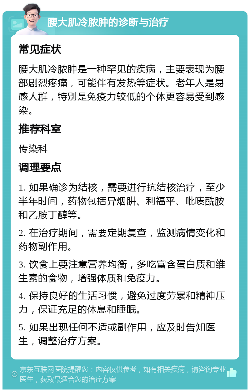 腰大肌冷脓肿的诊断与治疗 常见症状 腰大肌冷脓肿是一种罕见的疾病，主要表现为腰部剧烈疼痛，可能伴有发热等症状。老年人是易感人群，特别是免疫力较低的个体更容易受到感染。 推荐科室 传染科 调理要点 1. 如果确诊为结核，需要进行抗结核治疗，至少半年时间，药物包括异烟肼、利福平、吡嗪酰胺和乙胺丁醇等。 2. 在治疗期间，需要定期复查，监测病情变化和药物副作用。 3. 饮食上要注意营养均衡，多吃富含蛋白质和维生素的食物，增强体质和免疫力。 4. 保持良好的生活习惯，避免过度劳累和精神压力，保证充足的休息和睡眠。 5. 如果出现任何不适或副作用，应及时告知医生，调整治疗方案。