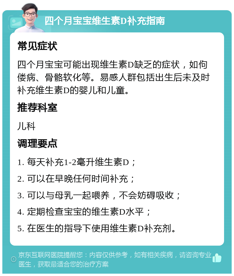 四个月宝宝维生素D补充指南 常见症状 四个月宝宝可能出现维生素D缺乏的症状，如佝偻病、骨骼软化等。易感人群包括出生后未及时补充维生素D的婴儿和儿童。 推荐科室 儿科 调理要点 1. 每天补充1-2毫升维生素D； 2. 可以在早晚任何时间补充； 3. 可以与母乳一起喂养，不会妨碍吸收； 4. 定期检查宝宝的维生素D水平； 5. 在医生的指导下使用维生素D补充剂。