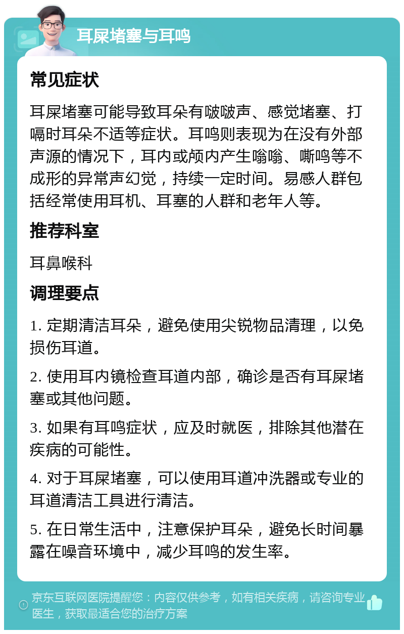 耳屎堵塞与耳鸣 常见症状 耳屎堵塞可能导致耳朵有啵啵声、感觉堵塞、打嗝时耳朵不适等症状。耳鸣则表现为在没有外部声源的情况下，耳内或颅内产生嗡嗡、嘶鸣等不成形的异常声幻觉，持续一定时间。易感人群包括经常使用耳机、耳塞的人群和老年人等。 推荐科室 耳鼻喉科 调理要点 1. 定期清洁耳朵，避免使用尖锐物品清理，以免损伤耳道。 2. 使用耳内镜检查耳道内部，确诊是否有耳屎堵塞或其他问题。 3. 如果有耳鸣症状，应及时就医，排除其他潜在疾病的可能性。 4. 对于耳屎堵塞，可以使用耳道冲洗器或专业的耳道清洁工具进行清洁。 5. 在日常生活中，注意保护耳朵，避免长时间暴露在噪音环境中，减少耳鸣的发生率。