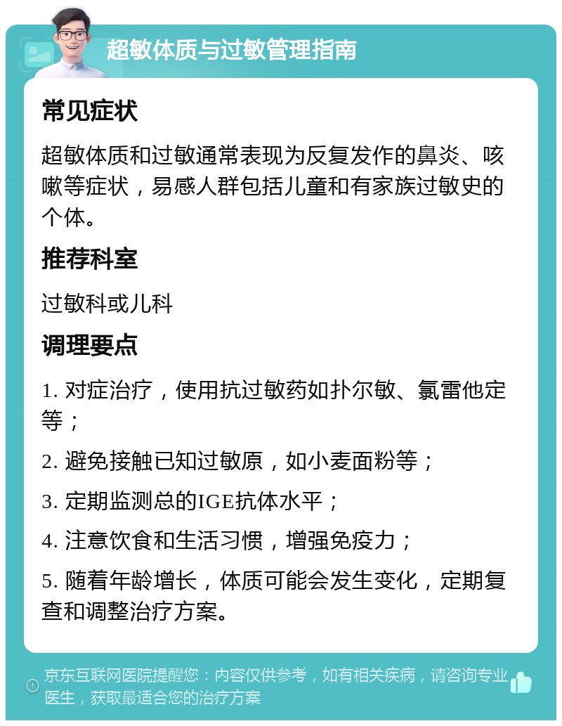 超敏体质与过敏管理指南 常见症状 超敏体质和过敏通常表现为反复发作的鼻炎、咳嗽等症状，易感人群包括儿童和有家族过敏史的个体。 推荐科室 过敏科或儿科 调理要点 1. 对症治疗，使用抗过敏药如扑尔敏、氯雷他定等； 2. 避免接触已知过敏原，如小麦面粉等； 3. 定期监测总的IGE抗体水平； 4. 注意饮食和生活习惯，增强免疫力； 5. 随着年龄增长，体质可能会发生变化，定期复查和调整治疗方案。