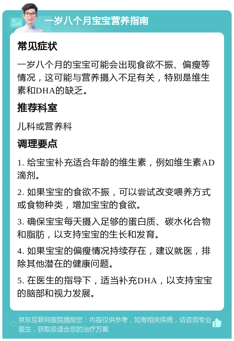 一岁八个月宝宝营养指南 常见症状 一岁八个月的宝宝可能会出现食欲不振、偏瘦等情况，这可能与营养摄入不足有关，特别是维生素和DHA的缺乏。 推荐科室 儿科或营养科 调理要点 1. 给宝宝补充适合年龄的维生素，例如维生素AD滴剂。 2. 如果宝宝的食欲不振，可以尝试改变喂养方式或食物种类，增加宝宝的食欲。 3. 确保宝宝每天摄入足够的蛋白质、碳水化合物和脂肪，以支持宝宝的生长和发育。 4. 如果宝宝的偏瘦情况持续存在，建议就医，排除其他潜在的健康问题。 5. 在医生的指导下，适当补充DHA，以支持宝宝的脑部和视力发展。