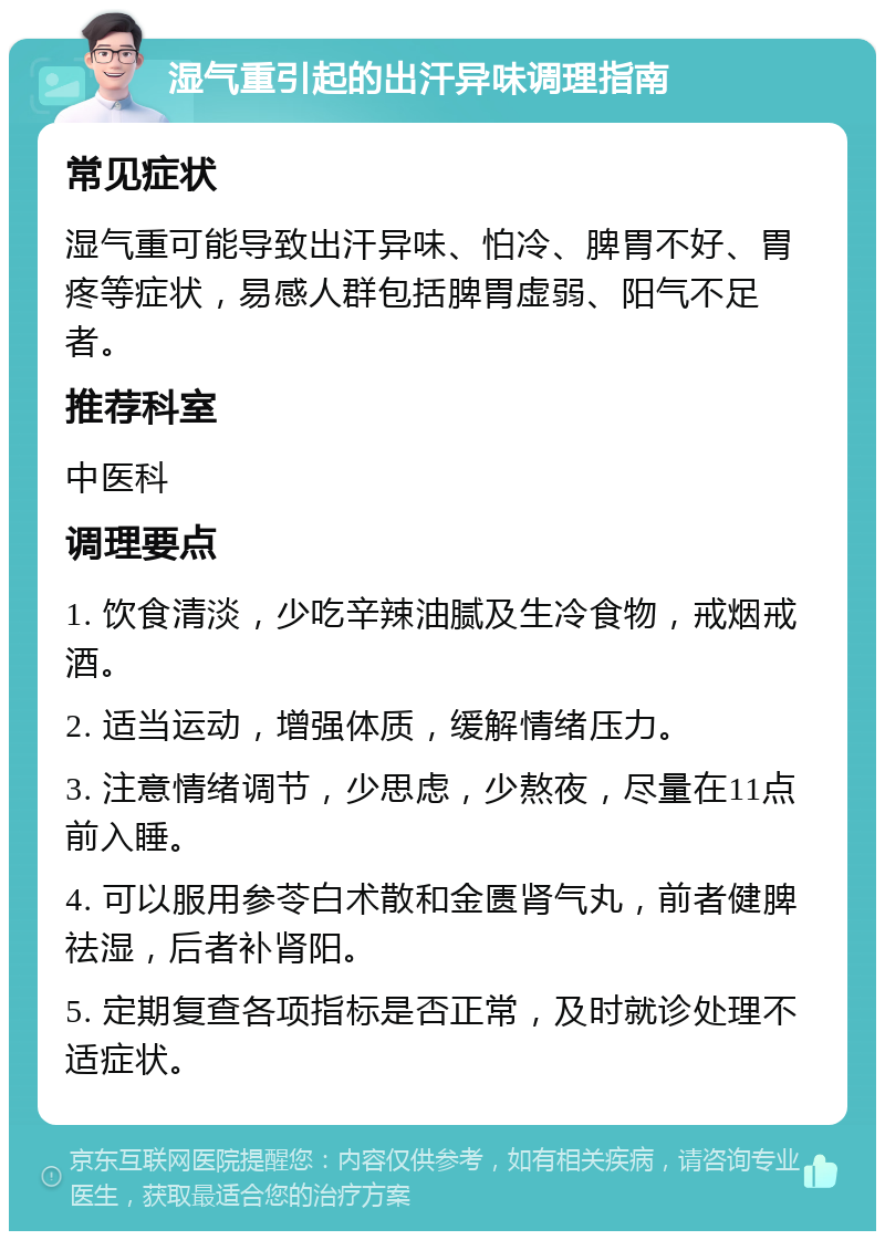 湿气重引起的出汗异味调理指南 常见症状 湿气重可能导致出汗异味、怕冷、脾胃不好、胃疼等症状，易感人群包括脾胃虚弱、阳气不足者。 推荐科室 中医科 调理要点 1. 饮食清淡，少吃辛辣油腻及生冷食物，戒烟戒酒。 2. 适当运动，增强体质，缓解情绪压力。 3. 注意情绪调节，少思虑，少熬夜，尽量在11点前入睡。 4. 可以服用参苓白术散和金匮肾气丸，前者健脾祛湿，后者补肾阳。 5. 定期复查各项指标是否正常，及时就诊处理不适症状。