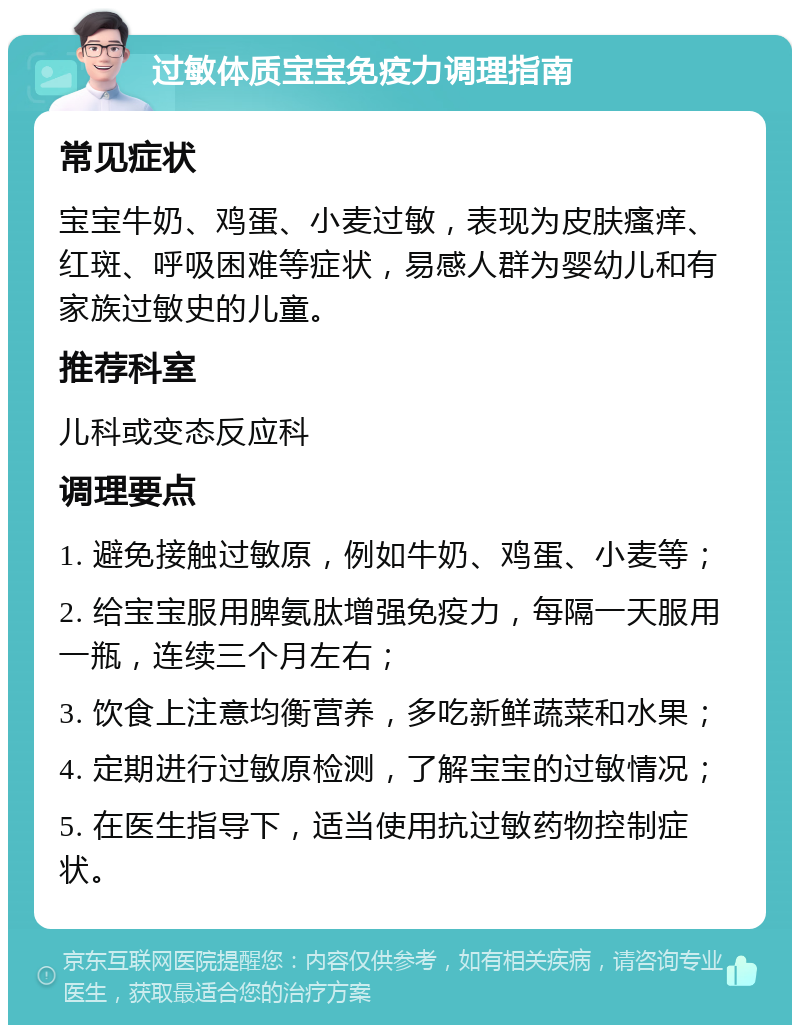 过敏体质宝宝免疫力调理指南 常见症状 宝宝牛奶、鸡蛋、小麦过敏，表现为皮肤瘙痒、红斑、呼吸困难等症状，易感人群为婴幼儿和有家族过敏史的儿童。 推荐科室 儿科或变态反应科 调理要点 1. 避免接触过敏原，例如牛奶、鸡蛋、小麦等； 2. 给宝宝服用脾氨肽增强免疫力，每隔一天服用一瓶，连续三个月左右； 3. 饮食上注意均衡营养，多吃新鲜蔬菜和水果； 4. 定期进行过敏原检测，了解宝宝的过敏情况； 5. 在医生指导下，适当使用抗过敏药物控制症状。