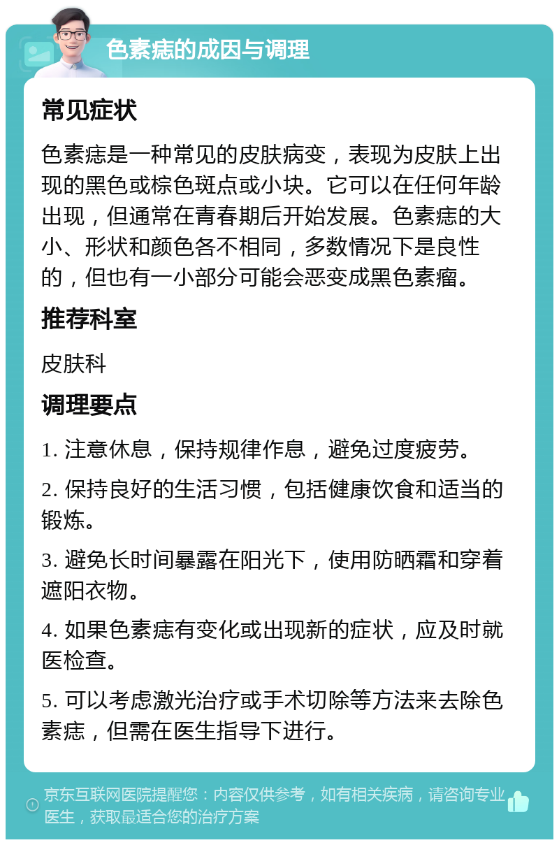 色素痣的成因与调理 常见症状 色素痣是一种常见的皮肤病变，表现为皮肤上出现的黑色或棕色斑点或小块。它可以在任何年龄出现，但通常在青春期后开始发展。色素痣的大小、形状和颜色各不相同，多数情况下是良性的，但也有一小部分可能会恶变成黑色素瘤。 推荐科室 皮肤科 调理要点 1. 注意休息，保持规律作息，避免过度疲劳。 2. 保持良好的生活习惯，包括健康饮食和适当的锻炼。 3. 避免长时间暴露在阳光下，使用防晒霜和穿着遮阳衣物。 4. 如果色素痣有变化或出现新的症状，应及时就医检查。 5. 可以考虑激光治疗或手术切除等方法来去除色素痣，但需在医生指导下进行。