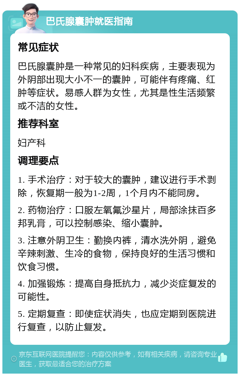 巴氏腺囊肿就医指南 常见症状 巴氏腺囊肿是一种常见的妇科疾病，主要表现为外阴部出现大小不一的囊肿，可能伴有疼痛、红肿等症状。易感人群为女性，尤其是性生活频繁或不洁的女性。 推荐科室 妇产科 调理要点 1. 手术治疗：对于较大的囊肿，建议进行手术剥除，恢复期一般为1-2周，1个月内不能同房。 2. 药物治疗：口服左氧氟沙星片，局部涂抹百多邦乳膏，可以控制感染、缩小囊肿。 3. 注意外阴卫生：勤换内裤，清水洗外阴，避免辛辣刺激、生冷的食物，保持良好的生活习惯和饮食习惯。 4. 加强锻炼：提高自身抵抗力，减少炎症复发的可能性。 5. 定期复查：即使症状消失，也应定期到医院进行复查，以防止复发。