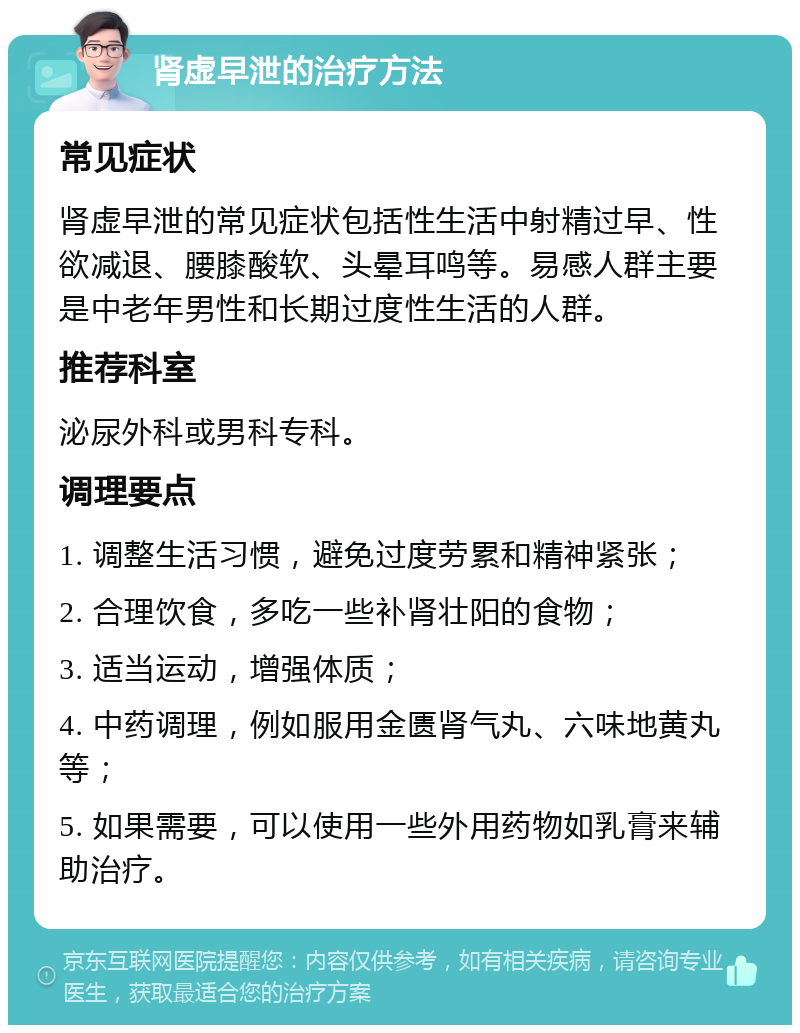 肾虚早泄的治疗方法 常见症状 肾虚早泄的常见症状包括性生活中射精过早、性欲减退、腰膝酸软、头晕耳鸣等。易感人群主要是中老年男性和长期过度性生活的人群。 推荐科室 泌尿外科或男科专科。 调理要点 1. 调整生活习惯，避免过度劳累和精神紧张； 2. 合理饮食，多吃一些补肾壮阳的食物； 3. 适当运动，增强体质； 4. 中药调理，例如服用金匮肾气丸、六味地黄丸等； 5. 如果需要，可以使用一些外用药物如乳膏来辅助治疗。