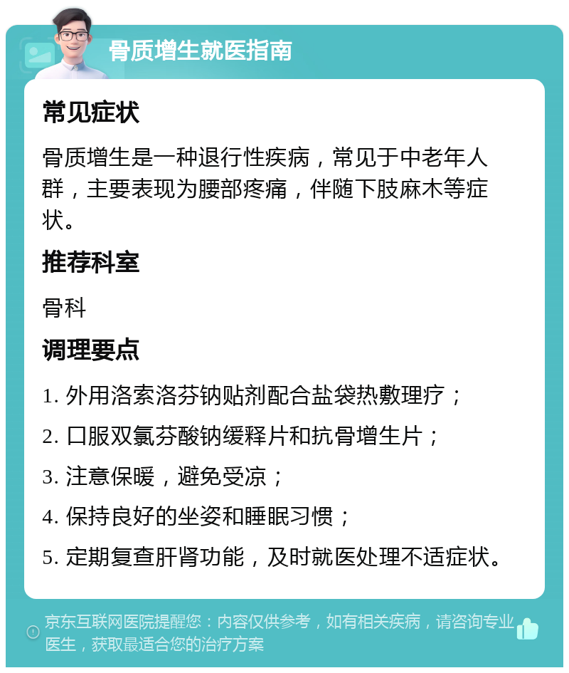 骨质增生就医指南 常见症状 骨质增生是一种退行性疾病，常见于中老年人群，主要表现为腰部疼痛，伴随下肢麻木等症状。 推荐科室 骨科 调理要点 1. 外用洛索洛芬钠贴剂配合盐袋热敷理疗； 2. 口服双氯芬酸钠缓释片和抗骨增生片； 3. 注意保暖，避免受凉； 4. 保持良好的坐姿和睡眠习惯； 5. 定期复查肝肾功能，及时就医处理不适症状。