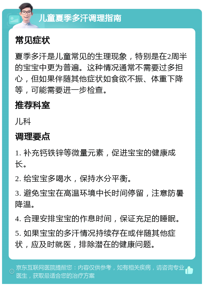 儿童夏季多汗调理指南 常见症状 夏季多汗是儿童常见的生理现象，特别是在2周半的宝宝中更为普遍。这种情况通常不需要过多担心，但如果伴随其他症状如食欲不振、体重下降等，可能需要进一步检查。 推荐科室 儿科 调理要点 1. 补充钙铁锌等微量元素，促进宝宝的健康成长。 2. 给宝宝多喝水，保持水分平衡。 3. 避免宝宝在高温环境中长时间停留，注意防暑降温。 4. 合理安排宝宝的作息时间，保证充足的睡眠。 5. 如果宝宝的多汗情况持续存在或伴随其他症状，应及时就医，排除潜在的健康问题。